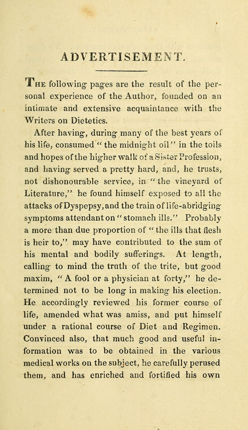 ADVERTISEMENT. 1 he following pages are the result of the per- sonal experience of the Author, founded on an intimate and extensive acquaintance with the Writers on Dietetics. After having-, during many of the best years of his life, consumed  the midnight oil in the toils and hopes of the higher walk of a Sister Profession, and having served a pretty hard, and, he trusts, not dishonourable service, in''the vineyard of Literature, he found himself exposed to all the attacks of Dyspepsy,and the train of life-abridging symptoms attendant on  stomach ills. Probably a more than due proportion of  the ills that ilesh is heir to, may have contributed to the sum of his mental and bodily sufferings. At length, calling to mind the truth of the trite, but good maxim,  A fool or a physician at forty, he de- termined not to be long in making his election. He accordingly reviewed his former course of life, amended what was amiss, and put himself under a rational course of Diet and Regimen. Convinced also, that much good and useful in- formation was to be obtained in the various medical works on the subject, he carefully perused them, and has enriched and fortified his own