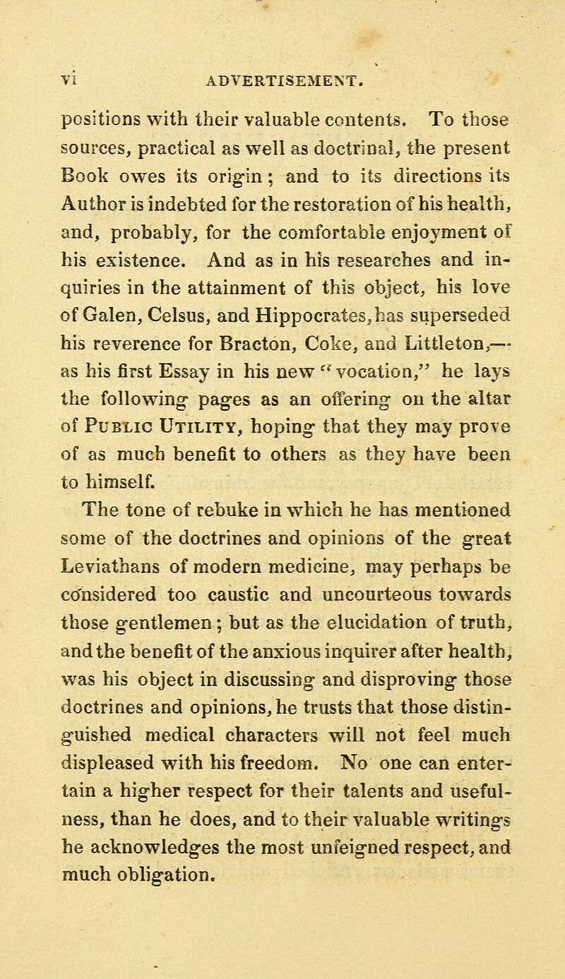 positions with their valuable contents. To those sources, practical as well as doctrinal, the present Book owes its origin; and to its directions its Author is indebted for the restoration of his health, and, probably, for the comfortable enjoyment of his existence. And as in his researches and in- quiries in the attainment of this object, his love of Galen, Celsus, and Hippocrates, has superseded his reverence for Bracton, Coke, and Littleton,— as his first Essay in his new vocation/' he lays the following- pages as an offering on the altar of Public Utility, hoping that they may prove of as much benefit to others as they have been to himself. The tone of rebuke in which he has mentioned some of the doctrines and opinions of the great Leviathans of modern medicine, may perhaps be considered too caustic and uncourteous towards those gentlemen; but as the elucidation of truth, and the benefit of the anxious inquirer after health, was his object in discussing and disproving those doctrines and opinions, he trusts that those distin- guished medical characters will not feel much displeased with his freedom. No one can enter- tain a higher respect for their talents and useful- ness, than he does, and to their valuable writings he acknowledges the most unfeigned respect, and much obligation.