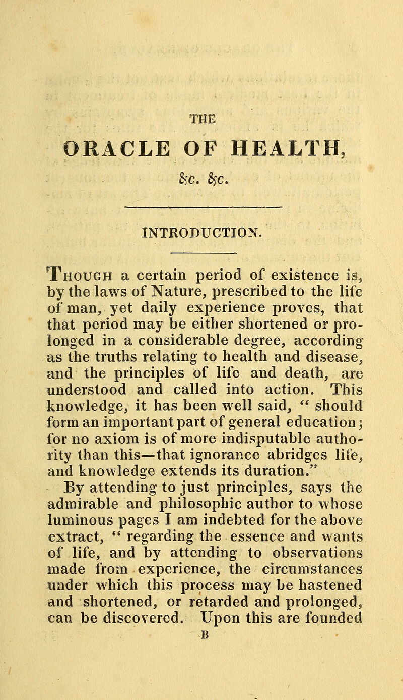 ORACLE OF HEALTH, INTRODUCTION. Though a certain period of existence is, by the laws of Nature, prescribed to the life of man, yet daily experience proves, that that period may be either shortened or pro- longed in a considerable degree, according as the truths relating to health and disease, and the principles of life and death, are understood and called into action. This knowledge, it has been well said,  should form an important part of general education; for no axiom is of more indisputable autho- rity than this—that ignorance abridges life, and knowledge extends its duration/' By attending to just principles, says the admirable and philosophic author to whose luminous pages I am indebted for the above extract,  regarding the essence and wants of life, and by attending to observations made from experience, the circumstances under which this process may be hastened and shortened, or retarded and prolonged, can be discovered. Upon this are founded B