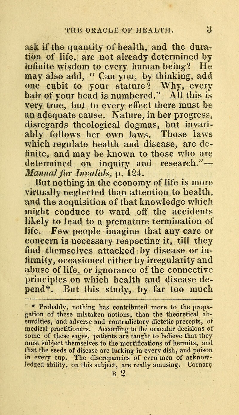 ask if the quantity of health, and the dura- tion of life, are not already determined by infinite wisdom to every human being? He may also add,  Can you, by thinking, add one cubit to your stature? Why, every hair of your head is numbered. All this is very true, but to every effect there must be an adequate cause. Nature, in her progress, disregards theological dogmas, but invari- ably follows her own laws. Those laws which regulate health and disease, are de- finite, and may be known to those who are determined on inquiry and research.—- Manual for Invalids, p. 124. But nothing in the economy of life is more virtually neglected than attention to health, and the acquisition of that knowledge which might conduce to ward off the accidents likely to lead to a premature termination of life. Few people imagine that any care or concern is necessary respecting it, till they find themselves attacked by disease or in- firmity, occasioned either by irregularity and abuse of life, or ignorance of the connective principles on which health and (Jisease de- pend*. But this study, by far too much * Probably, nothing has contributed more to the propa- gation of these mistaken notions, than the theoretical ab- surdities, and adverse and contradictory dietetic precepts, of medical practitioners. According to the oracular decisions of some of these sages, patients are taught to believe that they must subject themselves to the mortifications of hermits, and that the seeds of disease are lurking in every dish, and poison in every cup. The discrepancies of even men of acknow- ledged ability, on this subject, are really amusing. Cornarp B 2