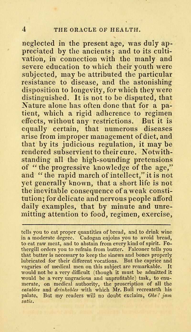 neglected in the present age, was duly ap- preciated by the ancients; and to its culti- vation, in connection with the manly and severe education to which their youth were subjected, may be attributed the particular resistance to disease, and the astonishing disposition to longevity, for which they were distinguished. It is not to be disputed, that Nature alone has often done that for a pa- tient, which a rigid adherence to regimen effects, without any restrictions. But it is equally certain, that numerous diseases arise from improper management of diet, and that by its judicious regulation, it may be rendered subservient to their cure. Notwith- standing all the high-sounding pretensions of  the progressive knowledge of the age, and  the rapid march of intellect, it is not yet generally known, that a short life is not the inevitable consequence of a weak consti- tution; for delicate and nervous people afford daily examples, that by minute and unre- mitting attention to food, regimen, exercise, tells you to eat proper quantities of bread, and to drink wine in a moderate degree. Cadogan enjoins you to avoid bread, to eat raw meat, and to abstain from every kind of spirit. Fo- thergill orders you to refrain from butter. Falconer tells you that butter is necessary to keep the sinews and bones properly lubricated for tbeir different vocations. But the. caprice and vagaries of medical men on this subject are remarkable. It would not be a very difficult (though it must be admitted it would be a very ungracious and unprofitable) task, to enu- merate, on medical authority, the proscription of all the eatables and drinkables with which Mr. Bull recreateth his palate. Bat my readers will no doubt exclaim, Ohel jam satis.