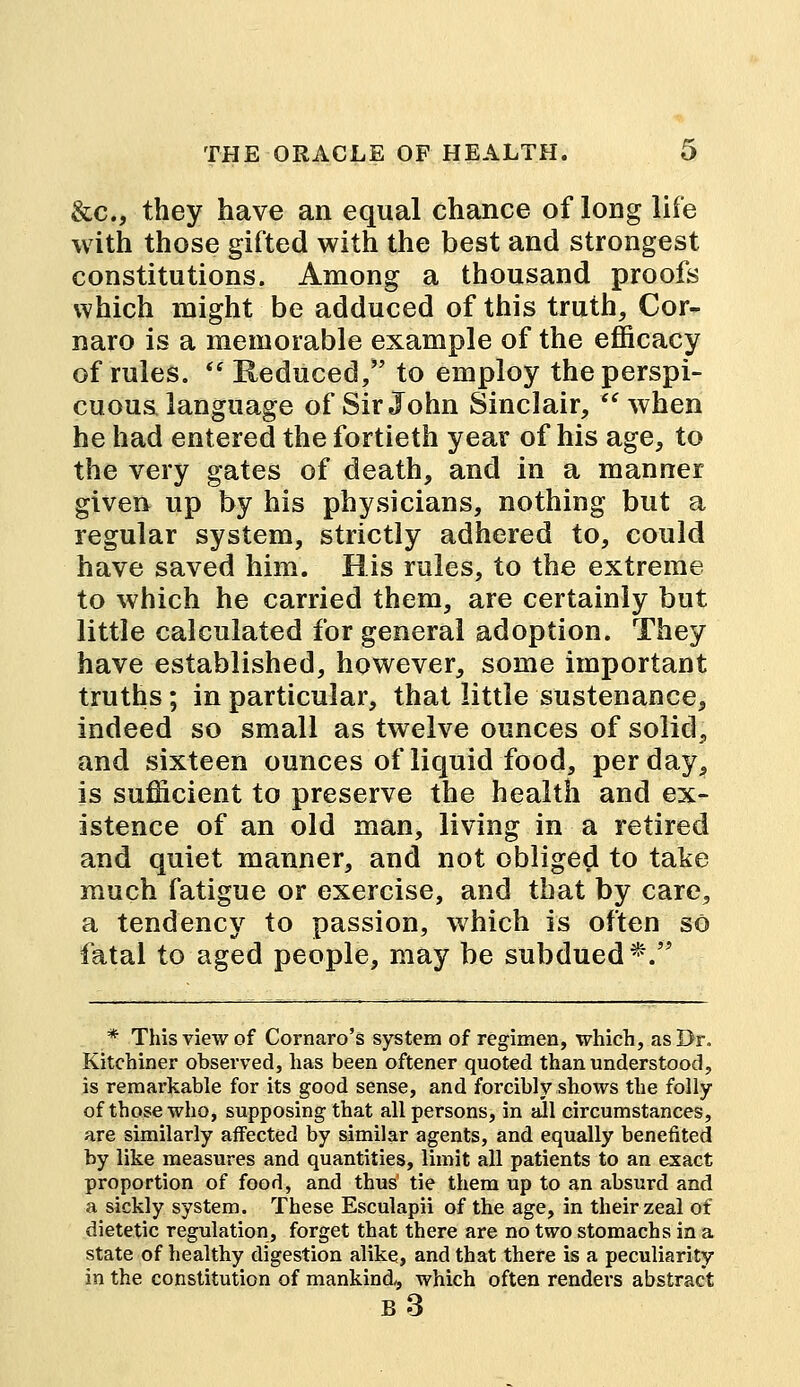 &c, they have an equal chance of long life with those gifted with the best and strongest constitutions. Among a thousand proofs which might be adduced of this truth, Cor- naro is a memorable example of the efficacy of rules.  Reduced, to employ the perspi- cuous language of Sir John Sinclair, when he had entered the fortieth year of his age, to the very gates of death, and in a manner given up by his physicians, nothing but a regular system, strictly adhered to, could have saved him. His rules, to the extreme to which he carried them, are certainly but little calculated for general adoption. They have established, however, some important truths; in particular, that little sustenance, indeed so small as twelve ounces of solid, and sixteen ounces of liquid food, per day, is sufficient to preserve the health and ex- istence of an old man, living in a retired and quiet manner, and not obliged to take much fatigue or exercise, and that by care, a tendency to passion, which is often so fatal to aged people, may be subdued*. * This view of Cornaro's system of regimen, which, as Dr. Kitchiner observed, has been oftener quoted than understood, is remarkable for its good sense, and forcibly shows the folly of those who, supposing that all persons, in all circumstances, are similarly affected by similar agents, and equally benefited by like measures and quantities, limit all patients to an exact proportion of food, and thus' tie them up to an absurd and a sickly system. These Esculapii of the age, in their zeal of dietetic regulation, forget that there are no two stomachs in a state of healthy digestion alike, and that there is a peculiarity in the constitution of mankind, which often renders abstract b3