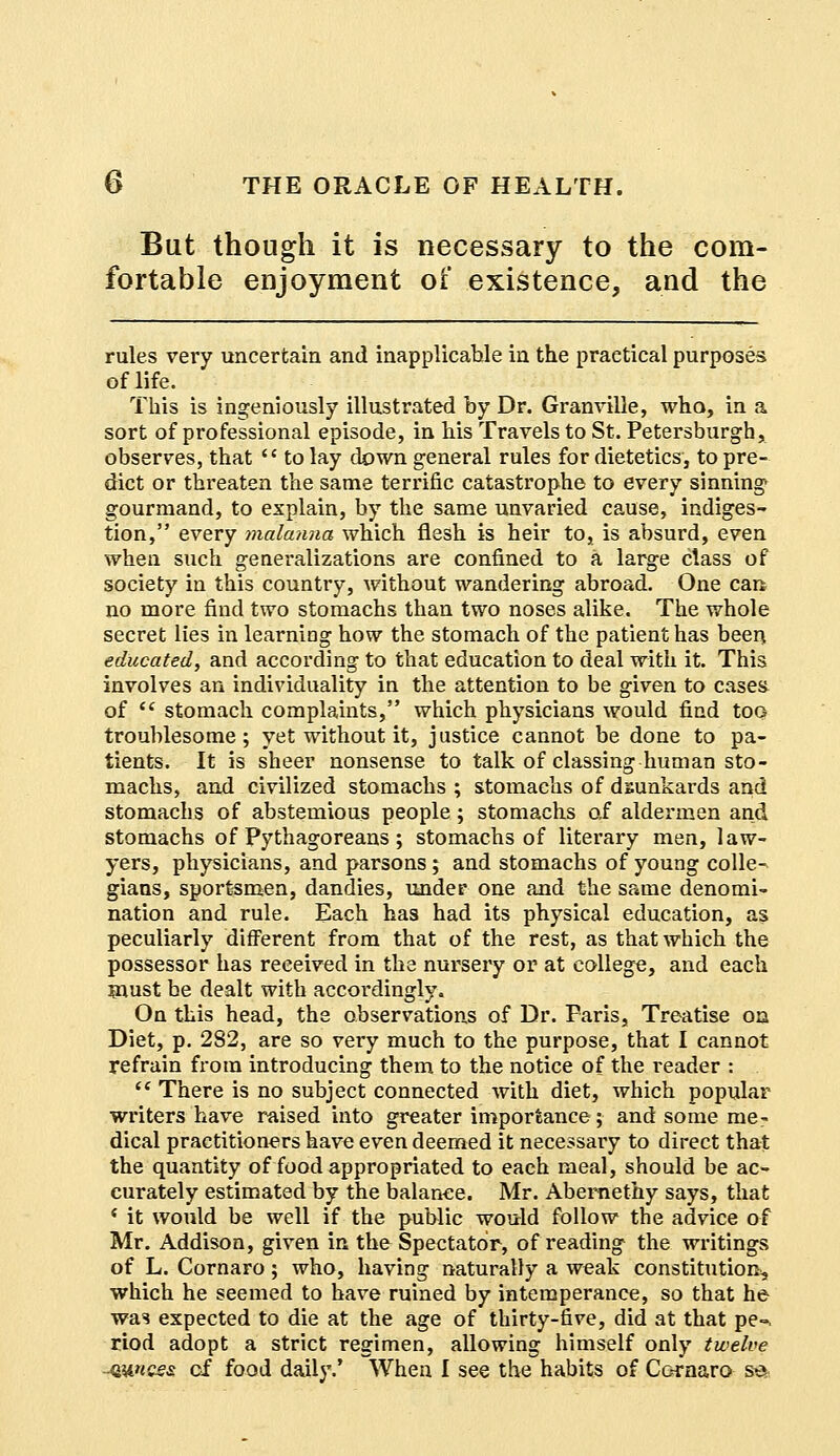 But though it is necessary to the com- fortable enjoyment of existence, and the rules very uncertain and inapplicable in the practical purposes of life. This is ingeniously illustrated by Dr. Granville, who, in a sort of professional episode, in his Travels to St. Petersburgh, observes, that  to lay down general rules for dietetics, to pre- dict or threaten the same terrific catastrophe to every sinning gourmand, to explain, by the same unvaried cause, indiges- tion, every malanna which flesh is heir to, is absurd, even when such generalizations are confined to a large class of society in this country, without wandering abroad. One can no more find two stomachs than two noses alike. The whole secret lies in learning how the stomach of the patient has been educated, and according to that education to deal with it. This involves an individuality in the attention to be given to cases of  stomach complaints, which physicians would find too troublesome; yet without it, justice cannot be done to pa- tients. It is sheer nonsense to talk of classing human sto- machs, and civilized stomachs ; stomachs of dsunkards and stomachs of abstemious people; stomachs of aldermen and stomachs of Pythagoreans ; stomachs of literary men, law- yers, physicians, and parsons; and stomachs of young colle- gians, sportsmen, dandies, under one and the same denomi- nation and rule. Each has had its physical education, as peculiarly different from that of the rest, as that which the possessor has received in the nursery or at college, and each must be dealt with accordingly. On this head, the observations of Dr. Faris, Treatise on Diet, p. 282, are so very much to the purpose, that I cannot refrain from introducing them to the notice of the reader :  There is no subject connected with diet, which popular writers have raised into greater importance; and some me- dical practitioners have even deemed it necessary to direct that the quantity of food appropriated to each meal, should be ac- curately estimated by the balance. Mr. Abemethy says, that c it would be well if the public would follow the advice of Mr. Addison, given in the Spectator, of reading the writings of L. Cornaro ; who, having naturally a weak constitution, which he seemed to have ruined by intemperance, so that he was expected to die at the age of thirty-five, did at that pe°. riod adopt a strict regimen, allowing himself only twelve -4WIQS& cf food daily.' When I see the habits of Cornaro s^