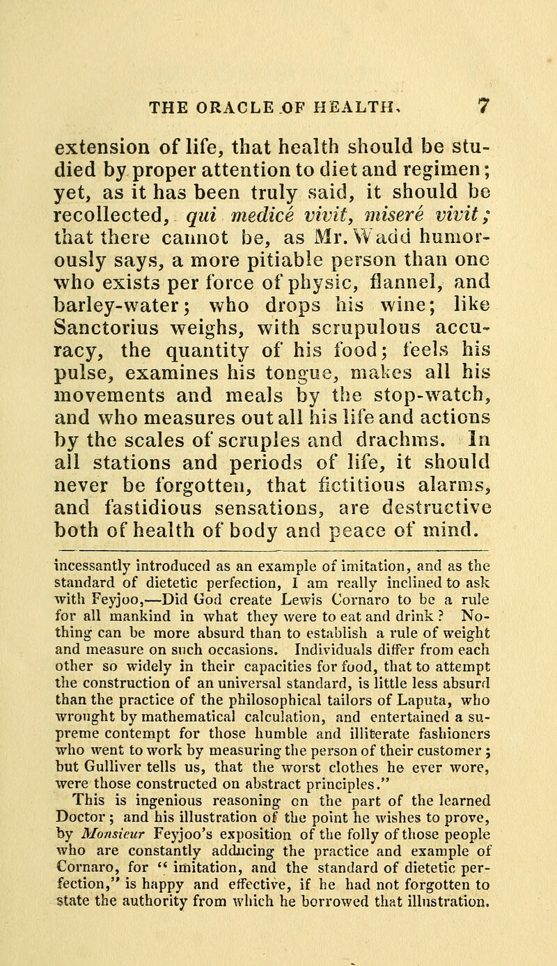 extension of life, that health should be stu- died by proper attention to diet and regimen; yet, as it has been truly said, it should be recollected, qui medice vivit, misere vivit; that there cannot be, as Mr. Wadd humor- ously says, a more pitiable person than one who exists per force of physic, flannel, and barley-water; who drops his wine; like Sanctorius weighs, with scrupulous accu- racy, the quantity of his food; feels his pulse, examines his tongue, makes all his movements and meals by the stop-watch, and who measures out all his life and actions by the scales of scruples and drachms. In all stations and periods of life, it should never be forgotten, that fictitious alarms, and fastidious sensations, are destructive both of health of body and peace of mind. incessantly introduced as an example of imitation, and as the standard of dietetic perfection, I am really inclined to ask with Feyjoo,—Did God create Lewis Cornaro to be a rule for all mankind in what they were to eat and drink ? No- thing can be more absurd than to establish a rule of weight and measure on snch occasions. Individuals differ from each other so widely in their capacities for food, that to attempt the construction of an universal standard, is little less absurd than the practice of the philosophical tailors of Laputa, who wrought by mathematical calculation, and entertained a su- preme contempt for those humble and illiterate fashioners who went to work by measuring the person of their customer; but Gulliver tells us, that the worst clothes he ever wore, were those constructed on abstract principles. This is ingenious reasoning on the part of the learned Doctor; and his illustration of the point he wishes to prove, by Monsieur Feyjoo's exposition of the folly of those people who are constantly adducing the practice and example of Cornaro, for  imitation, and the standard of dietetic per- fection, is happy and effective, if he had not forgotten to State the authority from which he borrowed that illustration.