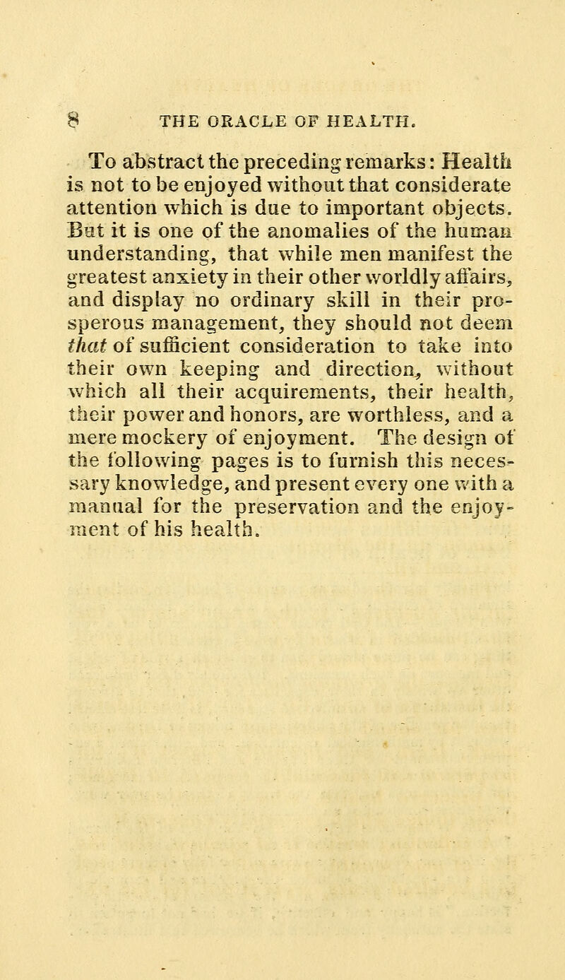 To abstract the preceding remarks: Health is not to be enjoyed without that considerate attention which is due to important objects. But it is one of the anomalies of the human understanding, that while men manifest the greatest anxiety in their other worldly affairs, and display no ordinary skill in their pro- sperous management, they should not deem that of sufficient consideration to take into their own keeping and direction, without which all their acquirements, their hcalth, their power and honors, are worthless, and a mere mockery of enjoyment. The design of the following pages is to furnish this neces- sary knowledge, and present every one with a manual for the preservation and the enjoy- ment of his health.