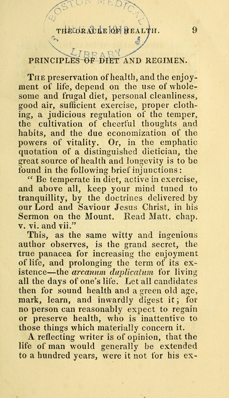 TH^I^aMe1g>1&EA al4h= 4/ PRINCIPlTE^fc^IEr^AND REGIMEN. The preservation of health, and the enjoy- ment of life, depend on the use of whole- some and frugal diet, personal cleanliness, good air, sufficient exercise, proper cloth- ing, a judicious regulation of the temper, the cultivation of cheerful thoughts and habits, and the due economization of the powers of vitality. Or, in the emphatic quotation of a distinguished dietician, the great source of health and longevity is to be found in the following brief injunctions :  Be temperate in diet, active in exercise, and above all, keep your mind tuned to tranquillity, by the doctrines delivered by our Lord and Saviour Jesus Christ, in his Sermon on the Mount. Read Matt. chap. v. vi. and vii. This, as the same witty and ingenious author observes, is the grand secret, the true panacea for increasing the enjoyment of life, and prolonging the term of its ex- istence—the arcanum duplication for living all the days of one's life. Let all candidates then for sound health and a green old age, mark, learn, and inwardly digest it; for no person can reasonably expect to regain or preserve health, who is inattentive to those things which materially concern it. A reflecting writer is of opinion, that the life of man would generally be extended to a hundred years, were it not for his ex«