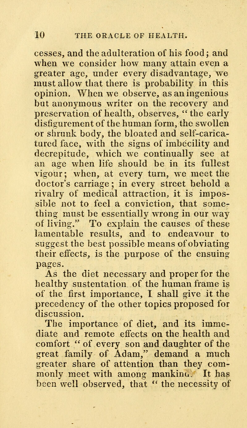 cesses, and the adulteration of his food; and when we consider how many attain even a greater age, under every disadvantage, we must allow that there is probability in this opinion. When we observe, as an ingenious but anonymous writer on the recovery and preservation of health, observes, the early disfigurement of the human form, the swollen or shrunk body, the bloated and self-carica- tured face, with the signs of imbecility and decrepitude, which we continually see at an age when life should be in its fullest vigour; when, at every turn, we meet the doctor's carriage; in every street behold a rivalry of medical attraction, it is impos- sible not to feel a conviction, that some- thing must be essentially wrong in our way of living. To explain the causes of these lamentable results, and to endeavour to suggest the best possible means of obviating their effects, is the purpose of the ensuing pages. As the diet necessary and proper for the healthy sustentation of the human frame is of the first importance, I shall give it the precedency of the other topics proposed for discussion. The importance of diet, and its imme- diate and remote effects on the health and comfort  of every son and daughter of the great family of Adam, demand a much greater share of attention than they com- monly meet with among mankind. It has been well observed, that  the necessity of