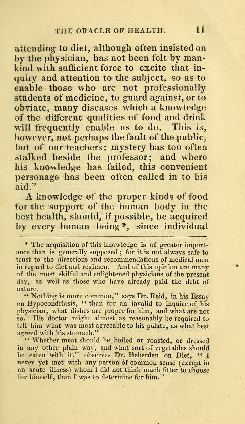 attending to diet, although often insisted on by the physician, has not been felt by man- kind with sufficient force to excite that in- quiry and attention to the subject, so as to enable those who are not professionally students of medicine, to guard against, or to obviate, many diseases which a knowledge of the different qualities of food and drink will frequently enable us to do. This is, however, not perhaps the fault of the public, but of our teachers: mystery has too often stalked beside the professor; and where his knowledge has failed, this convenient personage has been often called in to his aid. A knowledge of the proper kinds of food for the support of the human body in the best health, should, if possible, be acquired by every human being*, since individual * The acquisition of this knowledge is of greater import- ance than is generally supposed ; for it is not always safe to trust to the directions and recommendations of medical men in regard to diet and regimen. And of this opinion are many of the most skilful and enlightened physicians of the present day, as well as those who have already paid the debt of nature. *' Nothing is more common, says Dr. Reid, in his Essay on Hypocondriasis,  than for an invalid to inquire of his physician, what dishes are proper for him, and what are not so. His doctor might almost as reasonably be required to tell him what was most agreeable to his palate, as what best agreed with his stomach. w Whether meat should be boiled or roasted, or dressed in any other plain way, and what sort of vegetables should be eaten with it, observes Dr. Heberden on Diet,  I never yet met with any person of common sense (except in an acute illness) whom I did not think much fitter to choose for himself, than I was to determine for him.