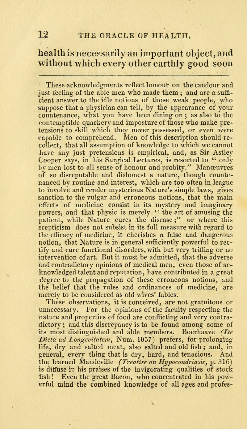 health is necessarily an important object, and without which every other earthly good soon These acknowledgments reflect honour on the candour and just feeling of the able men who made them ; and are a suffi- cient answer to the idle notions of those weak people, who suppose that a physician can tell, by the appearance of your countenance, what you have been dining on; as also to the contemptible quackery and imposture of those who make pre- tensions to skill which they never possessed, or even were capable to comprehend. Men of this description should re- collect, that all assumption of knowledge to which we cannot have any just pretensions is empirical, and, as Sir Astley Cooper says, in his Surgical Lectures, is resorted to  only by men lost to all sense of honour and probity. Manoeuvres of so disreputable and dishonest a nature, though counte- nanced by routine and interest, which are too often in league to involve and render mysterious Nature's simple laws, gives sanction to the vulgar and erroneous notions, that the main effects of medicine consist in its mystery and imaginary powers, and that physic is merely <: the art of amusing the patient, while Nature cures the disease; or where this scepticism does not subsist in its full measure with regard to the efficacy of medicine, it cherishes a false and dangerous notion, that Nature is in general sufficiently powerful to rec- tify and cure functional disorders, with but very trifling or no intervention of art. But it must be admitted, that the adverse and contradictory opinions of medical men, even those of ac- knowledged talent and reputation, have contributed in a great degree to the propagation of these erroneous notions, and the belief that the rules and ordinances of medicine, are merely to be considered as old wives' fables. These observations, it is conceived, are not gratuitous or Unnecessary. For the opinions of the faculty respecting the nature and properties of food are conflicting and very contra- dictory ; and this discrepancy is to be found among some of its most distinguished and able members. Boerhaave (De Dieta ad Longevitatem, Num. 1057) prefers, for prolonging life, dry and salted meat, also salted and old fish ; and, in general, every thing that is dry, hard, and tenacious. And the learned Mandeville (Treatise on Hypocondriasis, p. 316) is diffuse i? his praises of the invigorating qualities of stock fish ! Even the great Bacon, who concentrated in his pow- erful mind the combined knowledge of all ages and profes-