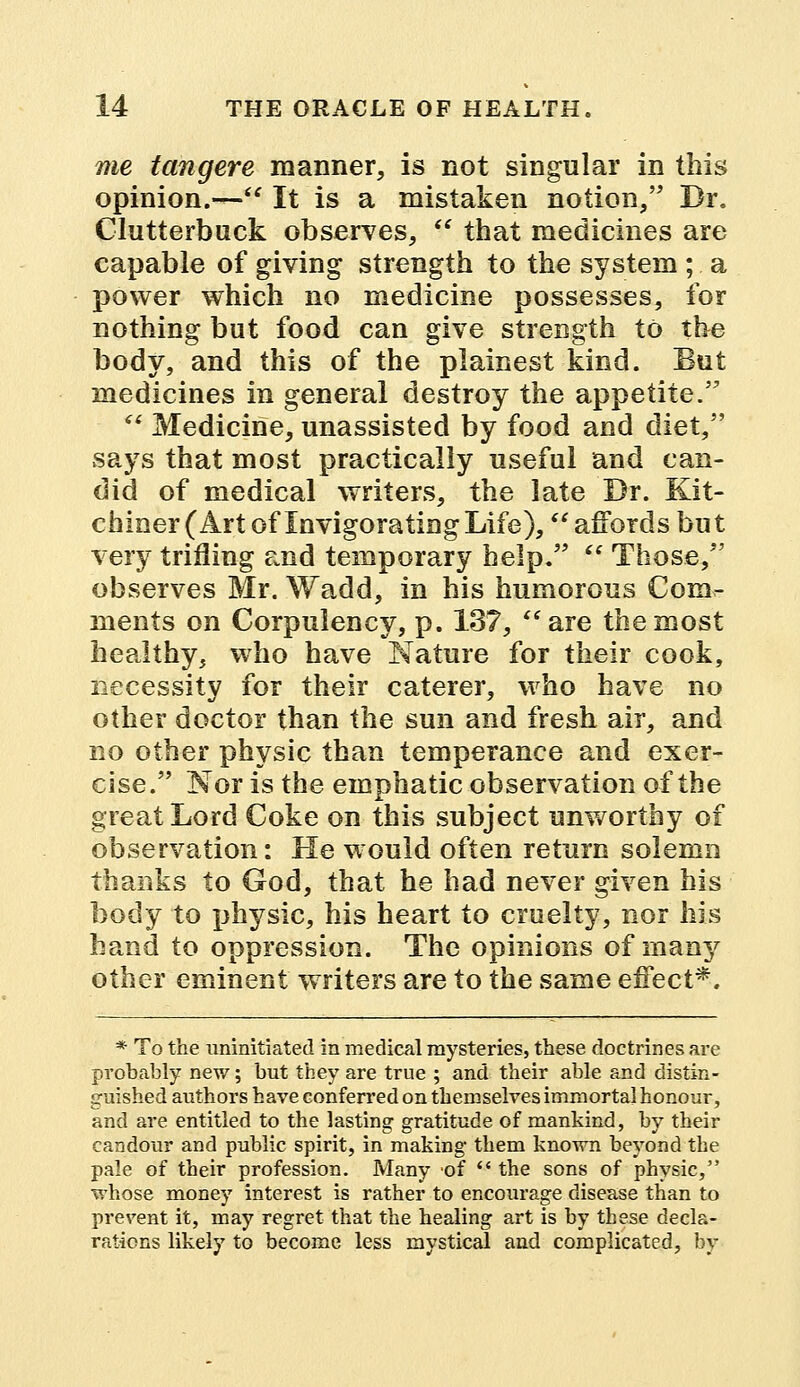 me tangere manner, is not singular in this opinion.— It is a mistaken notion, Dr. Clutterbuck observes,  that medicines are capable of giving strength to the system ; a power which no medicine possesses, for nothing but food can give strength to the body, and this of the plainest kind. But medicines in general destroy the appetite.  Medicine, unassisted by food and diet, says that most practically useful and can- did of medical writers, the late Dr. Kit- chine^ Art of Invigorating Life), affords but very trifling and temporary help.  Those, observes Mr. Wadd, in his humorous Com- ments on Corpulency, p. 187, are the most healthy, who have Nature for their cook, necessity for their caterer, who have no other doctor than the sun and fresh air, and no other physic than temperance and exer- cise. Nor is the emphatic observation of the great Lord Coke on this subject unworthy of observation: He would often return solemn thanks to God, that he had never given his body to physic, his heart to cruelty, nor his hand to oppression. The opinions of many other eminent writers are to the same effect*. * To the uninitiated in medical mysteries, these doctrines are probably new; but they are true ; and their able and distin- guished authors have conferred on themselves immortal honour, and are entitled to the lasting gratitude of mankind, by their candour and public spirit, in making them known beyond the pale of their profession. Many of  the sons of physic, whose money interest is rather to encourage disease than to prevent it, may regret that the healing art is by these decla- rations likely to become less mystical and complicated, by