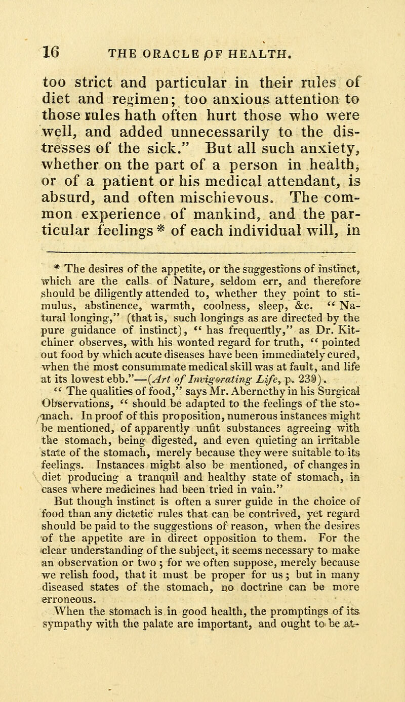 too strict and particular in their rules of diet and regimen; too anxious attention to those rules hath often hurt those who were well, and added unnecessarily to the dis- tresses of the sick. But all such anxiety, whether on the part of a person in health, or of a patient or his medical attendant, is absurd, and often mischievous. The com- mon experience of mankind, and the par- ticular feelings * of each individual will, in * The desires of the appetite, or the suggestions of instinct, which are the calls of Nature, seldom err, and therefore should be diligently attended to, whether they point to sti- mulus, abstinence, warmth, coolness, sleep, &c. ct Na- tural longing, (that is, such longings as are directed by the pure guidance of instinct),  has frequently, as Dr. Kit- chiner observes, with his wonted regard for truth,  pointed out food by which acute diseases have been immediately cured, when the most consummate medical skill was at fault, and life at its lowest ebb.—(Art of Invig&rating Lifey p. 239).  The qualities of food, says Mr. Abernethy in his Surgical Observations,  should be adapted to the feelings of the sto- ■ inach. In proof of this proposition, numerous instances might be mentioned, of apparently unfit substances agreeing with the stomach, being digested, and even quieting an irritable state of the stomach, merely because they were suitable to its feelings. Instances might also be mentioned, of changes in diet producing a tranquil and healthy state of stomach, in cases where medicines had been tried in vain. But though instinct is often a surer guide in the choice of food than any dietetic rules that can be contrived, yet regard should be paid to the suggestions of reason, when the desires of the appetite are in direet opposition to them. For the clear understanding of the subject, it seems necessary to make an observation or two ; for we often suppose, merely because we relish food, that it must be proper for us; but in many diseased states of the stomach, no doctrine can be more erroneous. When the stomach is in good health, the promptings of its sympathy with the palate are important, and ought to be at-