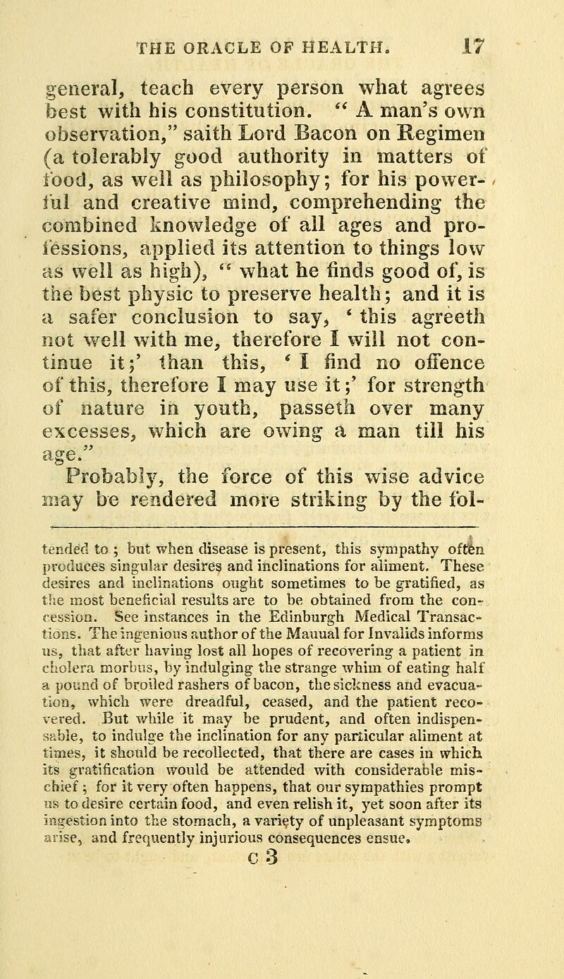 general, teach every person what agrees best with his constitution.  A man's own observation/' saith Lord Bacon on Regimen (a tolerably good authority in matters of food, as well as philosophy; for his power- ful and creative mind, comprehending the combined knowledge of all ages and pro- fessions, applied its attention to things low as well as high),  what he finds good of, is the best physic to preserve health; and it is a safer conclusion to say, * this agreeth not well with me, therefore I will not con- tinue it;' than this, ' I find no offence of this, therefore I may use it;' for strength of nature in youth, passeth over many excesses, which are owing a man till his age. Probably, the force of this wise advice may be rendered more striking by the fol- tended to ; but when disease is present, this sympathy often produces singular desires and inclinations for aliment. These desires and inclinations ought sometimes to be gratified, as the most beneficial results are to be obtained from the con- cession. See instances in the Edinburgh Medical Transac- tions. The ingenious author of the Manual for Invalids informs us, that after having lost all hopes of recovering a patient in cholera morbus, by indulging the strange whim of eating half a pound of broiled rashers of bacon, the sickness and evacua- tion, which were dreadful, ceased, and the patient reco- vered. But while it may be prudent, and often indispen- sable, to indulge the inclination for any particular aliment at times, it should be recollected, that there are cases in which its gratification would be attended with considerable mis- chief ; for it very often happens, that our sympathies prompt us to desire certain food, and even relish it, yet soon after its ingestion into the stomach, a variety of unpleasant symptoms arise, and frequently injurious consequences ensue, c3