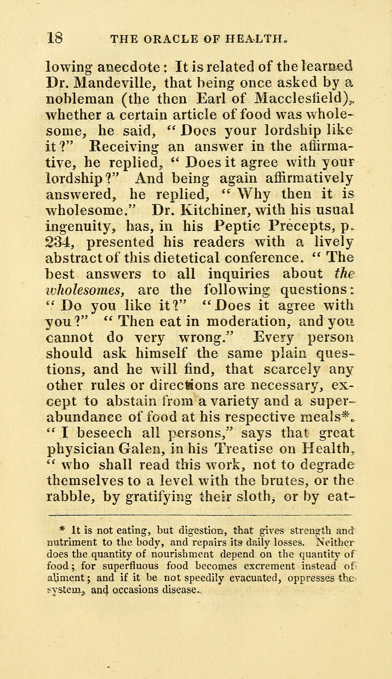 lowing anecdote: It is related of the learned Dr. Mandeville, that being once asked by a nobleman (the then Earl of Macclesfield),, whether a certain article of food was whole- some, he said,  Does your lordship like it? Receiving an answer in the affirma- tive, he replied,  Does it agree with your lordship? And being again affirmatively answered, he replied,  Why then it is wholesome. Dr. Kitchiner, with his usual ingenuity, has, in his Peptic Precepts, p» 234, presented his readers with a lively abstract of this dietetical conference.  The best answers to all inquiries about the ivholesoTiies, are the following questions: Do you like it? Does it agree with you?  Then eat in moderation, and you cannot do very wrong. Every person should ask himself the same plain ques- tions, and he will find, that scarcely any other rules or direc&ons are necessary, ex- cept to abstain from a variety and a super- abundance of food at his respective meals**  I beseech all persons, says that great physician Galen, in his Treatise on Health*  who shall read this work, not to degrade themselves to a level with the brutes, or the rabble, by gratifying their sloth, or by eat- * It is not eating, but digestion, that gives strength and nutriment to the body, and repairs its daily losses. Neither does the quantity of nourishment depend on the quantity of food; for superfluous food becomes excrement instead of' aliment; and if it be not speedily evacuated, oppresses the system, and, occasions disease..