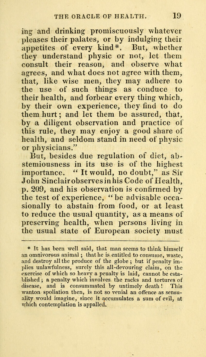 ing and drinking promiscuously whatever pleases their palates, or by indulging their appetites of every kind*. But, whether they understand physic or not, let them consult their reason, and observe what agrees, and what does not agree with them, that, like wise men, they may adhere to the use of such things as conduce to their health, and forbear every thing which, by their own experience, they find to do them hurt; and let them be assured, that, by a diligent observation and practice of this rule, they may enjoy a good share of health, and seldom stand in need of physic or physicians. But, besides due regulation of diet, ab- stemiousness in its use is of the highest importance.  It would, no doubt, as Sir John Sinclairobservesinhis Code of Health, p. 209, and his observation is confirmed by the test of experience,  be advisable occa- sionally to abstain from food, or at least to reduce the usual quantity, as a means of preserving health, when persons living in the usual state of European society must * It Las been well said, that man seems to think himself an omnivorous animal; that he is entitled to consume, waste, and destroy all the produce of the globe ; but if penalty im- plies unlawfulness, surely this all-devouring- claim, on the exercise of which so heavy a penalty is laid, cannot be esta- blished ; a penalty which involves, the racks and tortures of disease, and is consummated by untimely death! This wanton spoliation then, is not so venial an offence as sensu- ality would imagine, since it accumulates a sum of evil, at which contemplation is appalled.
