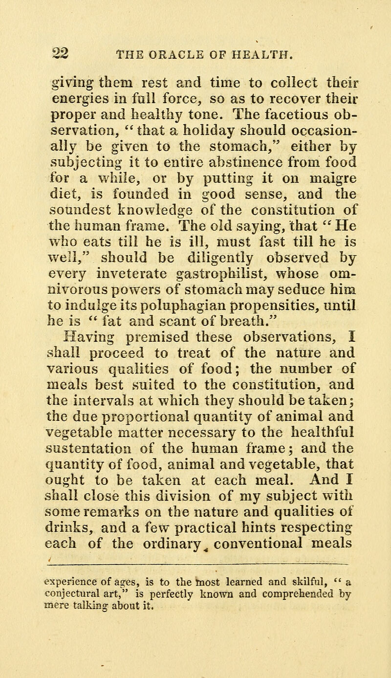 giving them rest and time to collect their energies in full force, so as to recover their proper and healthy tone. The facetious ob- servation,  that a holiday should occasion- ally be given to the stomach, either by subjecting it to entire abstinence from food for a while, or by putting it on malgre diet, is founded in good sense, and the soundest knowledge of the constitution of the human frame. The old saying, that  He who eats till he is ill, must fast till he is well, should be diligently observed by every inveterate gastrophilist, whose om- nivorous powers of stomach may seduce him to indulge its poluphagian propensities, until he is  fat and scant of breath. Having premised these observations, I shall proceed to treat of the nature and various qualities of food; the number of meals best suited to the constitution, and the intervals at which they should betaken; the due proportional quantity of animal and vegetable matter necessary to the healthful sustentation of the human frame; and the quantity of food, animal and vegetable, that ought to be taken at each meal. And I shall close this division of my subject with some remarks on the nature and qualities of drinks, and a few practical hints respecting each of the ordinary M conventional meals experience of ages, is to the most learned and skilful,  a conjectural art, is perfectly known and comprehended by- mere talking about it.