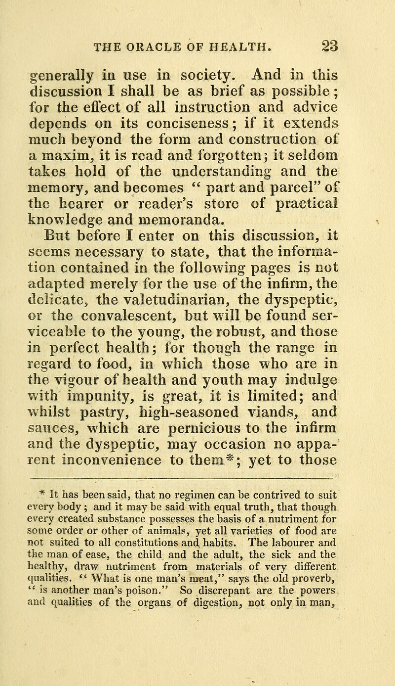 generally in use in society. And in this discussion I shall be as brief as possible ; for the effect of all instruction and advice depends on its conciseness; if it extends much beyond the form and construction of a maxim, it is read and forgotten; it seldom takes hold of the understanding and the memory, and becomes  part and parcel of the hearer or reader's store of practical knowledge and memoranda. But before I enter on this discussion, it seems necessary to state, that the informa- tion contained in the following pages is not adapted merely for the use of the infirm, the delicate, the valetudinarian, the dyspeptic, or the convalescent, but will be found ser- viceable to the young, the robust, and those in perfect health; for though the range in regard to food, in which those who are in the vigour of health and youth may indulge with impunity, is great, it is limited; and whilst pastry, high-seasoned viands, and sauces, which are pernicious to the infirm and the dyspeptic, may occasion no appa- rent inconvenience to them*; yet to those * It has been said, that no regimen can be contrived to suit every body; and it may be said with equal truth, that though every created substance possesses the basis of a nutriment for some order or other of animals, yet all varieties of food are not suited to all constitutions and habits. The labourer and the man of ease, the child and the adult, the sick and the healthy, draw nutriment from materials of very different qualities.  What is one man's meat, says the old proverb,  is another man's poison. So discrepant are the powers and qualities of the organs of digestion, not only in man,