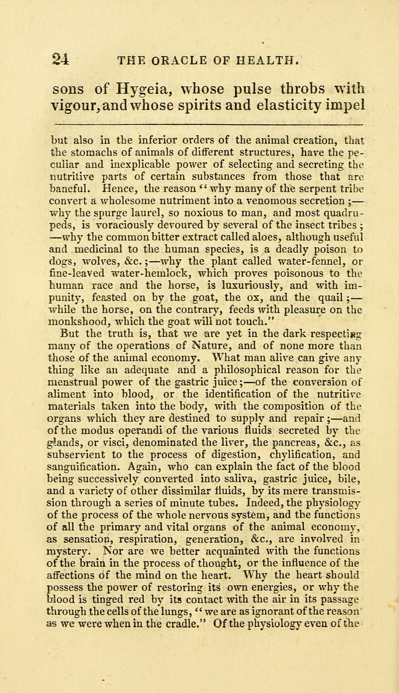 sons of Hygeia, whose pulse throbs with vigour, and whose spirits and elasticity impel but also in the inferior orders of the animal creation, that the stomachs of animals of different structures, have the pe- culiar and inexplicable power of selecting and secreting the nutritive parts of certain substances from those that are baneful. Hence, the reason  why many of the serpent tribe convert a wholesome nutriment into a venomous secretion ;— why the spurge laurel, so noxious to man, and most quadru- peds, is voraciously devoured by several of the insect tribes ; -—why the common bitter extract called aloes, although useful and medicinal to the human species, is a deadly poison to dogs, wolves, &c.;—why the plant called water-fennel, or fine-leaved water-hemlock, which proves poisonous to the human race and the horse, is luxuriously, and with im- punity, feasted on by the goat, the ox, and the quail;— while the horse, on the contrary, feeds with pleasure on the monkshood, which the goat will not touch. But the truth is, that we are yet in the dark respeetieg many of the operations of Nature, and of none more than those of the animal economy. What man alive can give any thing like an adequate and a philosophical reason for the menstrual power of the gastric juice;—of the conversion of aliment into blood, or the identification of the nutritive materials taken into the body, with the composition of the organs which they are destined to supply and repair;—and of the modus operandi of the various fluids secreted by the glands, or visci, denominated the liver, the pancreas, &c, as subservient to the process of digestion, chylification, and sanguification. Again, who can explain the fact of the blood being successively converted into saliva, gastric juice, bile, and a variety of other dissimilar fluids, by its mere transmis- sion through a series of minute tubes. Indeed, the physiology of the process of the whole nervous system, and the functions of all the primary and vital organs of the animal economy, as sensation, respiration, generation, &c, are involved in mystery. Nor are we better acquainted with the functions of the brain in the process of thought, or the influence of the affections of the mind on the heart. Why the heart should possess the power of restoring its' own energies, or why the Mood is tinged red by its contact with the air in its passage through the cells of the lungs, we are as ignorant of the reason as we were when in the cradle. Of the physiology even of the