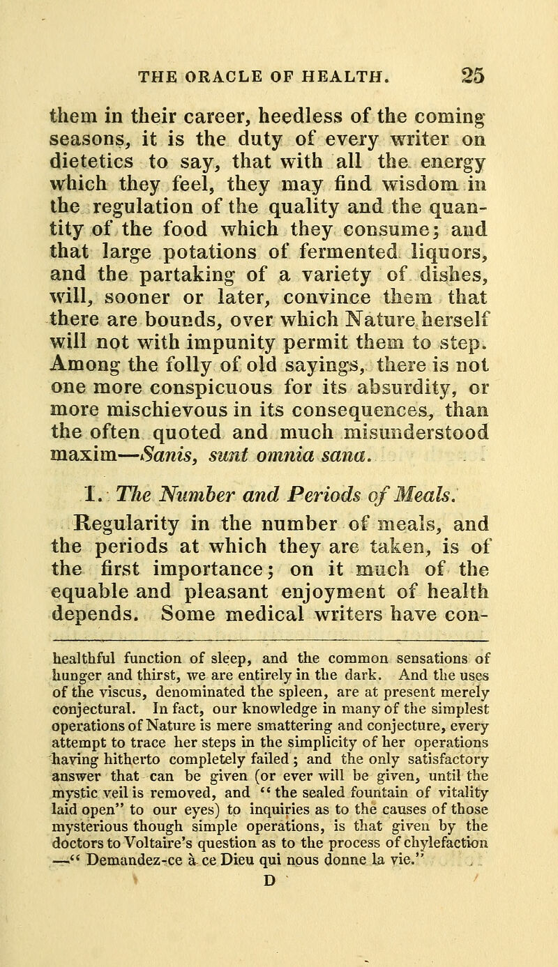 them in their career, heedless of the coming seasons, it is the duty of every writer on dietetics to say, that with all the energy which they feel, they may find wisdom in the regulation of the quality and the quan- tity of the food which they consume; and that large potations of fermented liquors, and the partaking of a variety of dishes, will, sooner or later, convince them that there are bounds, over which Nature herself will not with impunity permit them to step. Among the folly of old sayings, there is not one more conspicuous for its absurdity, or more mischievous in its consequences, than the often quoted and much misunderstood maxim—Sanis, sunt omnia sana. I. The Number and Periods of Meals. Regularity in the number of meals, and the periods at which they are taken, is of the first importance; on it much of the equable and pleasant enjoyment of health depends. Some medical writers have con- healthful function of sleep, and the common sensations of hunger and thirst, we are entirely in the dark. And the uses of the viscus, denominated the spleen, are at present merely conjectural. In fact, our knowledge in many of the simplest operations of Nature is mere smattering and conjecture, every attempt to trace her steps in the simplicity of her operations having hitherto completely failed; and the only satisfactory answer that can be given (or ever will be given, until the mystic veil is removed, and the sealed fountain of vitality laid open to our eyes) to inquiries as to the causes of those mysterious though simple operations, is that given by the doctors to Voltaire's question as to the process of chylefaction — Demandez^ce a ce Dieu qui nous donne la vie. D