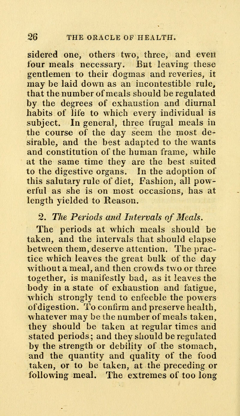 sidered one, others two, three, and even four meals necessary. But leaving these gentlemen to their dogmas and reveries, it may be laid down as an mcontestible rule, that the number of meals should be regulated by the degrees of exhaustion and diurnal habits of life to which every individual is subject. In general, three frugal meals in the course of the day seem the most de- sirable, and the best adapted to the wants and constitution of the human frame, while at the same time they are the best suited to the digestive organs. In the adoption of this salutary rule of diet, Fashion, all pow- erful as she is on most occasions, has at length yielded to Reason. 2. Tlie Periods and Intervals of Meals. The periods at which meals should be taken, and the intervals that should elapse between them, deserve attention. The prac- tice which leaves the great bulk of the day without a meal, and then crowds two or three together, is manifestly bad, as it leaves the body in a state of exhaustion and fatigue, which strongly tend to enfeeble the powers of digestion. To confirm and preserve health, whatever may be the number of meals taken, they should be taken at regular times and stated periods; and they should be regulated by the strength or debility of the stomach, and the quantity and quality of the food taken, or to be taken, at the preceding or following meal. The extremes of too long