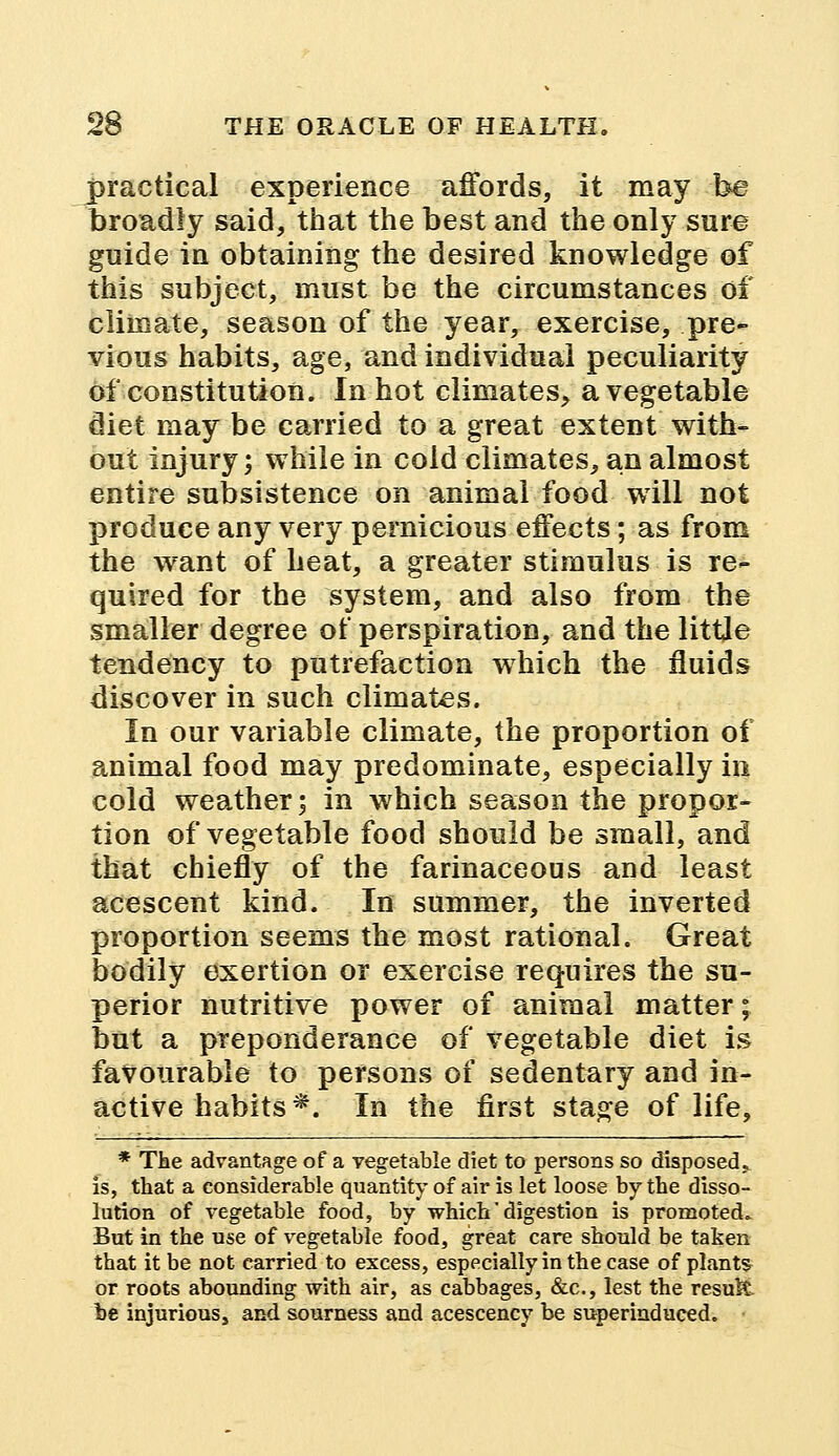 practical experience affords, it may be broadly said, that the best and the only sure guide in obtaining the desired knowledge of this subject, must be the circumstances of climate, season of the year, exercise, pre- vious habits, age, and individual peculiarity of constitution. In hot climates, a vegetable diet may be carried to a great extent with- out injury; while in cold climates, an almost entire subsistence on animal food will not produce any very pernicious effects; as from the want of heat, a greater stimulus is re- quired for the system, and also from the smaller degree of perspiration, and the little tendency to putrefaction which the fluids discover in such climates. In our variable climate, the proportion of animal food may predominate, especially in cold weather; in which season the propor- tion of vegetable food should be small, and that chiefly of the farinaceous and least acescent kind. In summer, the inverted proportion seems the most rational. Great bodily exertion or exercise requires the su- perior nutritive power of animal matter; but a preponderance of vegetable diet is favourable to persons of sedentary and in- active habits*. In the first stage of life, * The advantage of a vegetable diet to persons so disposed* is, that a considerable quantity of air is let loose by the disso- lution of vegetable food, by which' digestion is promoted. But in the use of vegetable food, great care should be taken that it be not carried to excess, especially in the case of plants or roots abounding with air, as cabbages, &c, lest the result be injurious, and sourness and acescency be superinduced.