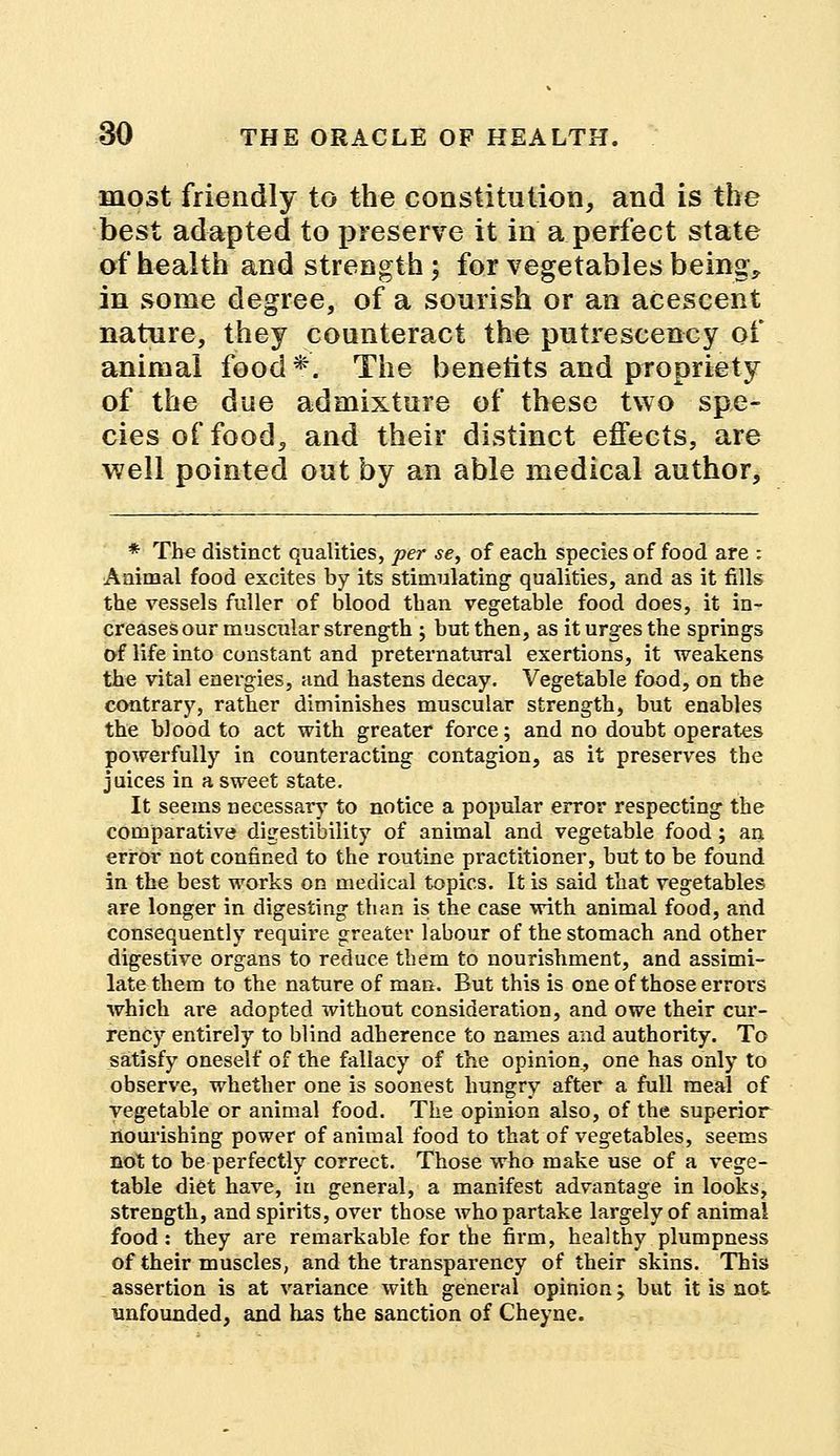 most friendly to the constitution, and is the best adapted to preserve it in a perfect state of health and strength; for vegetables being, in some degree, of a sourish or an acescent nature, they counteract the putrescency of animal food *. The benetits and propriety of the due admixture of these two spe- cies of food, and their distinct effects, are well pointed out by an able medical author, * The distinct qualities, per se, of each species of food are : Animal food excites by its stimulating qualities, and as it fills the vessels fuller of blood than vegetable food does, it in- creases our muscular strength ; but then, as it urges the springs of life into constant and preternatural exertions, it weakens the vital energies, and hastens decay. Vegetable food, on the contrary, rather diminishes muscular strength, but enables the blood to act with greater force; and no doubt operates powerfully in counteracting contagion, as it preserves the juices in a sweet state. It seems necessary to notice a popular error respecting the comparative digestibilit5T of animal and vegetable food; an error not confined to the routine pi'actitioner, but to be found in the best works on medical topics. It is said that vegetables are longer in digesting than is the case with animal food, and consequently require greater labour of the stomach and other digestive organs to reduce them to nourishment, and assimi- late them to the nature of man. But this is one of those errors which are adopted without consideration, and owe their cur- rency entirely to blind adherence to names and authority. To satisfy oneself of the fallacy of the opinion, one has only to observe, whether one is soonest hungry after a full meal of vegetable or animal food. The opinion also, of the superior nourishing power of animal food to that of vegetables, seems not to be perfectly correct. Those who make use of a vege- table diet have, in general, a manifest advantage in looks, strength, and spirits, over those who partake largely of animal food: they are remarkable for the firm, healthy plumpness of their muscles, and the transparency of their skins. This assertion is at variance with general opinion; but it is not unfounded, and has the sanction of Cheyne.