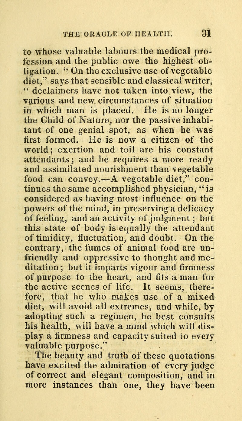 to whose valuable labours the medical pro- fession and the public owe the highest ob- ligation.  On the exclusive use of vegetable diet, says that sensible and classical writer,  deciaimers have not taken into view, the various and new circumstances of situation in which man is placed. He is no longer the Child of Nature, nor the passive inhabi- tant of one genial spot, as when he was first formed. He is now a citizen of the world; exertion and toil are his constant attendants; and he requires a more ready and assimilated nourishment than vegetable food can convey.—A vegetable diet, con- tinues the same accomplished physician, is considered as having most influence on the powers of the mind, in preserving a delicacy of feeling, and an activity of judgment; but this state of body is equally the attendant of timidity, fluctuation, and doubt. On the contrary, the fumes of animal food are un- friendly and oppressive to thought and me- ditation ; but it imparts vigour and firmness of purpose to the heart, and fits a man for the active scenes of life. It seems, there- fore, that he who makes use of a mixed diet, will avoid all extremes, and while, by adopting such a regimen, he best consults his health, will have a mind whieh will dis- play a firmness and capacity suited io every valuable purpose. The beauty and truth of these quotations have excited the admiration of every judge of correct and elegant composition, and in more instances than one, they have been