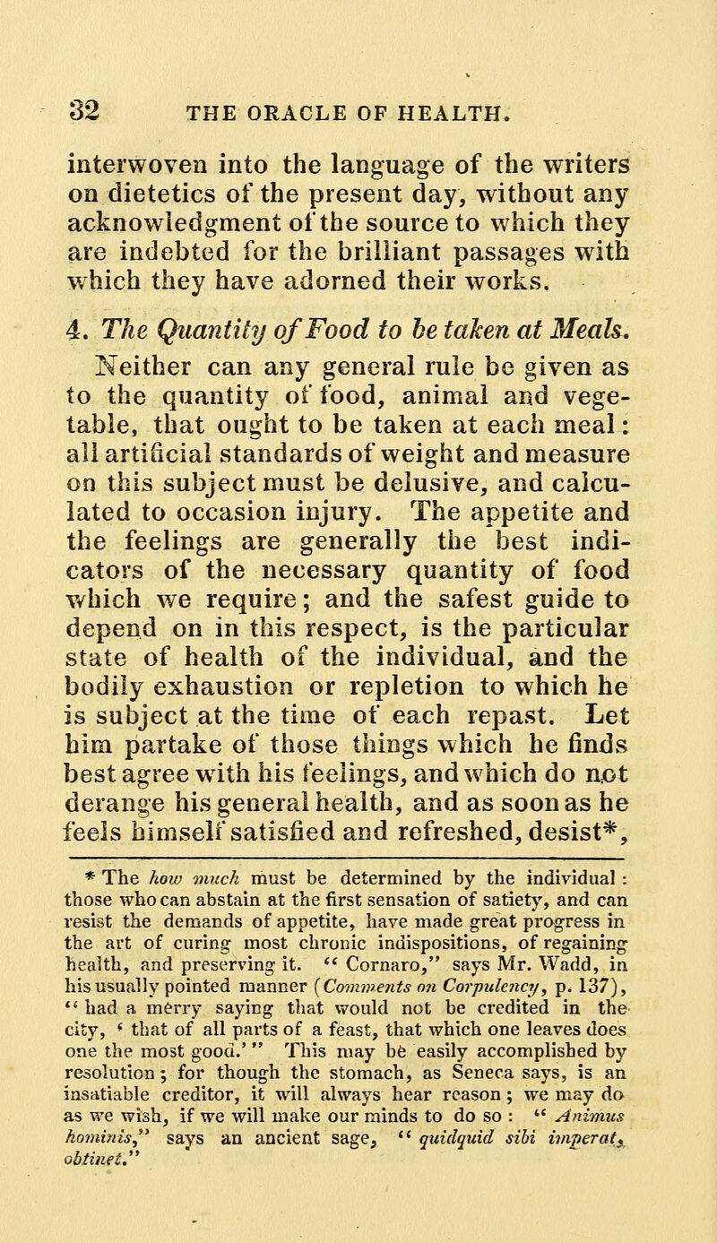 interwoven into the language of the writers on dietetics of the present day, without any acknowledgment of the source to which they are indebted for the brilliant passages with which they have adorned their works. 4. The Quantity of Food to he taken at Meals. Neither can any general rule be given as to the quantity of food, animal and vege- table, that ought to be taken at each meal: all artificial standards of weight and measure on this subject must be delusive, and calcu- lated to occasion injury. The appetite and the feelings are generally the best indi- cators of the necessary quantity of food which we require; and the safest guide to depend on in this respect, is the particular state of health of the individual, and the bodily exhaustion or repletion to which he is subject at the time of each repast. Let him partake of those things which he finds best agree with his feelings, and which do not derange his general health, and as soon as he feels himself satisfied and refreshed, desist*, * The how much must be determined by the individual : those who can abstain at the first sensation of satiety, and can resist the demands of appetite, have made great progress in the art of curing most chronic indispositions, of regaining health, and preserving it.  Cornaro, says Mr. Wadd, in his usually pointed manner (Comments on Corpulency■, p. 137),  had a merry saying that would not be credited in the city, * that of all parts of a feast, that which one leaves does one the most good.'  This may be easily accomplished by resolution ; for though the stomach, as Seneca says, is an insatiable creditor, it will always hear reason; we may do as we wish, if we will make our minds to do so :  Animus hominis says an ancient sage,  quidquid sibi imperatx obtinei.