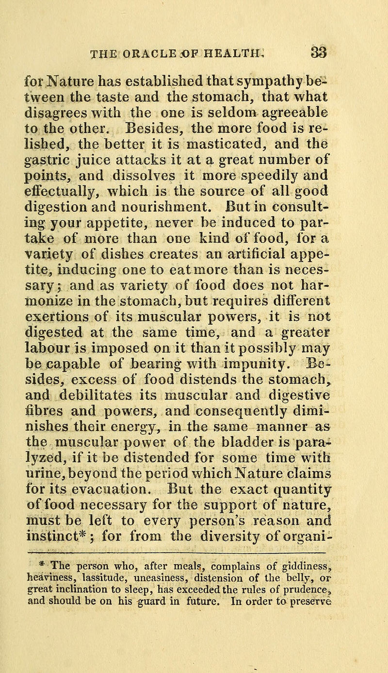 for Nature has established that sympathy be- tween the taste and the stomach, that what disagrees with the one is seldom agreeable to the other. Besides, the more food is re- lished, the better it is masticated, and the gastric juice attacks it at a great number of points, and dissolves it more speedily and effectually, which is the source of all good digestion and nourishment. But in consult- ing your appetite, never be induced to par- take of more than one kind of food, for a variety of dishes creates an artificial appe- tite, inducing one to eat more than is neces- sary; and as variety of food does not har- monize in the stomach, but requires different exertions of its muscular powers, it is not digested at the same time, and a greater labour is imposed on it than it possibly may be capable of bearing with impunity. Be- sides, excess of food distends the stomach, and debilitates its muscular and digestive fibres and powers, and consequently dimi- nishes their energy, in the same manner as the muscular power of the bladder is para- lyzed, if it be distended for some time with urine, beyond the period which Nature claims for its evacuation. But the exact quantity of food necessary for the support of nature, must be left to every person's reason and instinct*; for from the diversity of organi- * The person who, after meals, complains of giddiness, heaviness, lassitude, uneasiness, distension of the belly, or great inclination to sleep, has exceeded the rules of prudence,, and should be on his guard in future. In order to preserve