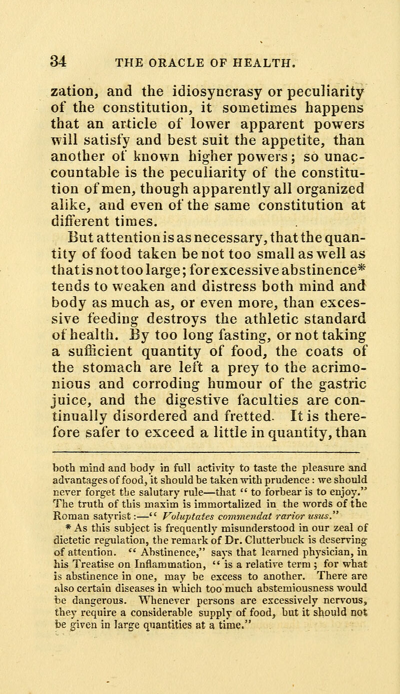zation, and the idiosyncrasy or peculiarity of the constitution, it sometimes happens that an article of lower apparent powers will satisfy and best suit the appetite, than another of known higher powers; so unac- countable is the peculiarity of the constitu- tion of men, though apparently all organized alike, and even of the same constitution at different times. But attention is as necessary, that the quan- tity of food taken be not too small as well as that is not too large; for excessive abstinence* tends to weaken and distress both mind and body as much as, or even more, than exces- sive feeding destroys the athletic standard of health. By too long fasting, or not taking a sufficient quantity of food, the coats of the stomach are left a prey to the acrimo- nious and corroding humour of the gastric juice, and the digestive faculties are con- tinually disordered and fretted. It is there- fore safer to exceed a little in quantity, than both mind and body in full activity to taste the pleasure and advantages of food, it should be taken with prudence: we should never forget the salutary rule—that  to forbear is to enjoy. The truth of this maxim is immortalized in the words of the Roman satyrist:— Voluptates commendat rarior usus * As this subject is frequently misunderstood in our zeal of dietetic regulation, the remark of Dr. Clutterbuck is deserving of attention.  Abstinence, says that learned physician, in his Treatise on Inflammation, is a relative term ; for what is abstinence in one, may be excess to another. There are also certain diseases in which too'much abstemiousness would be dangerous. Whenever persons are excessively nervous, they require a considerable supply of food, but it should not be given in large quantities at a time.