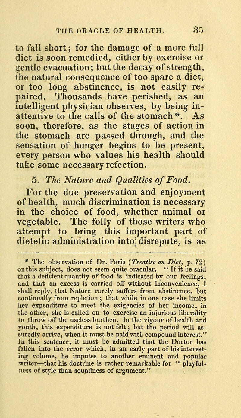 to fall short; for the damage of a more full diet is soon remedied, either by exercise or gentle evacuation; but the decay of strength, the natural consequence of too spare a diet, or too long abstinence, is not easily re- paired. Thousands have perished, as an intelligent physician observes, by being in- attentive to the calls of the stomach*. As soon, therefore, as the stages of action in the stomach are passed through, and the sensation of hunger begins to be present, every person who values his health should take some necessary refection. 5. The Nature and Qualities of Food. For the due preservation and enjoyment of health, much discrimination is necessary in the choice of food, whether animal or vegetable. The folly of those writers who attempt to bring this important part of dietetic administration into] disrepute, is as * The observation of Dr. Paris {Treatise on Diet, p. 72) on this subject, does not seem quite oracular.  If it be said that a deficient quantity of food is indicated by our feelings,, and that an excess is carried off without inconvenience, I shall reply, that Nature rarely suffers from abstinence, but continually from repletion ; that while in one case she limits her expenditure to meet the exigencies of her income, in the other, she is called on to exercise an injurious liberality to throw off the useless burthen. In the vigour of health and youth, this expenditure is not felt; but the period will as- suredly arrive, when it must be paid with compound interest. In this sentence, it must be admitted that the Doctor has fallen into the error which, in an early part of his interest- ing volume, he imputes to another eminent and popular writer—that his doctrine is rather remarkable for  playful- ness of style than soundness of argument.