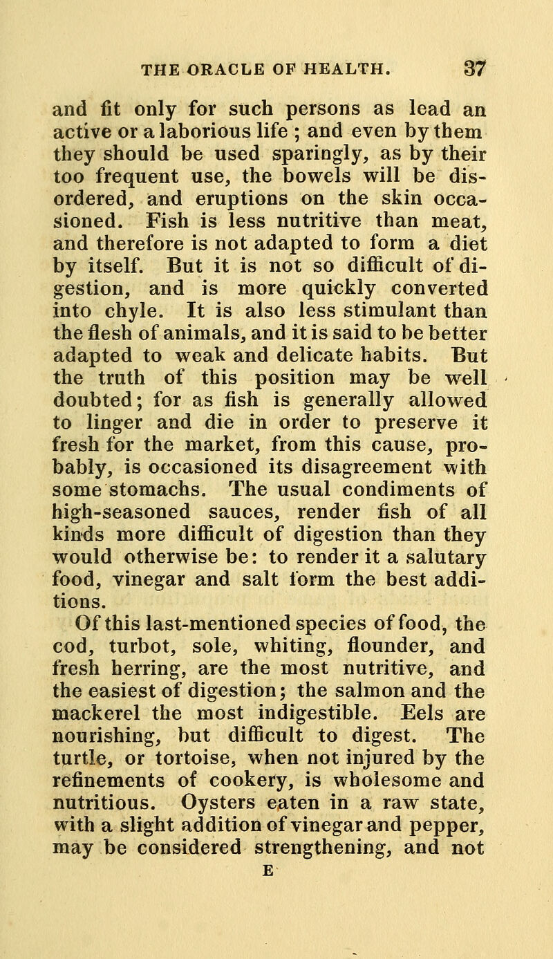 and fit only for such persons as lead an active or a laborious life ; and even by them they should be used sparingly, as by their too frequent use, the bowels will be dis- ordered, and eruptions on the skin occa- sioned. Fish is less nutritive than meat, and therefore is not adapted to form a diet by itself. But it is not so difficult of di- gestion, and is more quickly converted into chyle. It is also less stimulant than the flesh of animals, and it is said to be better adapted to weak and delicate habits. But the truth of this position may be well doubted; for as fish is generally allowed to linger and die in order to preserve it fresh for the market, from this cause, pro- bably, is occasioned its disagreement with some stomachs. The usual condiments of high-seasoned sauces, render fish of all kinds more difficult of digestion than they would otherwise be: to render it a salutary food, vinegar and salt form the best addi- tions. Of this last-mentioned species of food, the cod, turbot, sole, whiting, flounder, and fresh herring, are the most nutritive, and the easiest of digestion; the salmon and the mackerel the most indigestible. Eels are nourishing, but difficult to digest. The turtle, or tortoise, when not injured by the refinements of cookery, is wholesome and nutritious. Oysters eaten in a raw state, with a slight addition of vinegar and pepper, may be considered strengthening, and not