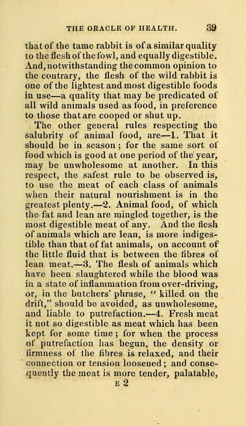 that of the tame rabbit is of a similar quality to the flesh of the fowl, and equally digestible. And, notwithstanding the common opinion to the contrary, the flesh of the wild rabbit is one of the lightest and most digestible foods in use—a quality that may be predicated of all wild animals used as food, in preference to those that are cooped or shut up. The other general rules respecting the salubrity of animal food, are—1. That it should be in season; for the same sort of food which is good at one period of the year, may be unwholesome at another. In this respect, the safest rule to be observed is, to use the meat of each class of animals when their natural nourishment is in the greatest plenty.—2. Animal food, of which the fat and lean are mingled together, is the most digestible meat of any. And the flesh of animals which are lean, is more indiges- tible than that of fat animals, on account of the little fluid that is between the fibres of lean meat.—3. The flesh of animals which have been slaughtered while the blood was in a state of inflammation from over-driving, or, in the butchers' phrase,  killed on the drift/' should be avoided, as unwholesome, and liable to putrefaction.—4. Fresh meat it not so digestible as meat which has been kept for some time; for when the process of putrefaction has begun, the density or firmness of the fibres is relaxed, and their connection or tension loosened ; and conse- quently the meat is more tender, palatable, e2