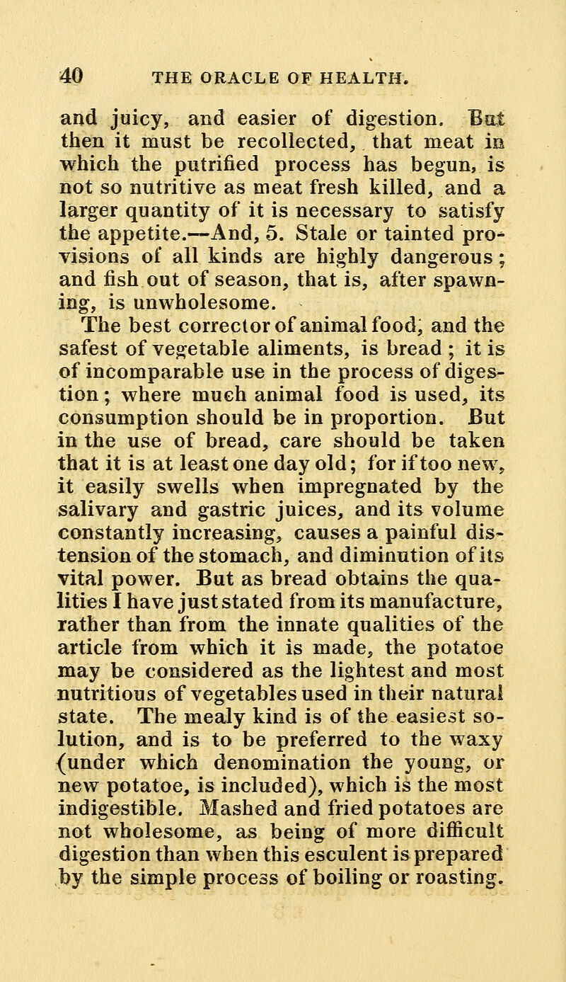 and juicy, and easier of digestion. Bui then it must be recollected, that meat in which the putrified process has begun, is not so nutritive as meat fresh killed, and a larger quantity of it is necessary to satisfy the appetite.—And, 5. Stale or tainted pro^ visions of all kinds are highly dangerous; and fish out of season, that is, after spawn- ing, is unwholesome. The best corrector of animal food, and the safest of vegetable aliments, is bread ; it is of incomparable use in the process of diges- tion ; where much animal food is used, its consumption should be in proportion. But in the use of bread, care should be taken that it is at least one day old; for if too new, it easily swells when impregnated by the salivary and gastric juices, and its volume constantly increasing, causes a painful dis- tension of the stomach, and diminution of its vital power. But as bread obtains the qua- lities I have just stated from its manufacture, rather than from the innate qualities of the article from which it is made, the potatoe may be considered as the lightest and most nutritious of vegetables used in their natural state. The mealy kind is of the easiest so- lution, and is to be preferred to the waxy {under which denomination the young, or new potatoe, is included), which is the most indigestible. Mashed and fried potatoes are not wholesome, as being of more difficult digestion than when this esculent is prepared by the simple process of boiling or roasting.