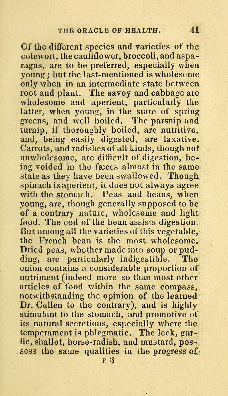 Of the different species and varieties of the colewort, the cauliflower, broccoli, and aspa- ragus, are to be preferred, especially when young; but the last-mentioned is wholesome only when in an intermediate state between root and plant. The savoy and cabbage are wholesome and aperient, particularly the latter, when young, in the state of spring greens, and well boiled. The parsnip and turnip, if thoroughly boiled, are nutritive, and, being easily digested, are laxative. Carrots, and radishes of all kinds, though not unwholesome, are difficult of digestion, be- ing voided in the faeces almost in the same state as they have been swallowed. Though spinach is aperient, it does not always agree with the stomach. Peas and beans, when young, are, though generally supposed to be of a contrary nature, wholesome and light food. The cod of the bean assists digestion. But among all the varieties of this vegetable, the French bean is the most wholesome. Dried peas, whether made into soup or pud- ding, are particularly indigestible. The onion contains a considerable proportion of nutriment (indeed more so than most other articles of food within the same compass, notwithstanding the opinion of the learned Dr. Cullen to the contrary), and is highly stimulant to the stomach, and promotive of its natural secretions, especially where the temperament is phlegmatic. The leek, gar- lic, shallot, horse-radish, and mustard, pos- sess the same qualities in the progress ok e 3