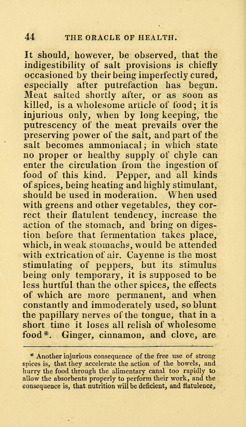 It should, however, be observed, that the indigestibility of salt provisions is chiefly occasioned by their being imperfectly cured, especially after putrefaction has begun. Meat salted shortly after, or as soon as killed, is a wholesome article of food; it is injurious only, when by long keeping, the putrescency of the meat prevails over the preserving power of the salt, and part of the salt becomes ammoniacal; in which state no proper or healthy supply of chyle can enter the circulation from the ingestion of food of this kind. Pepper, and all kinds of spices, being heating and highly stimulant, should be used in moderation. When used with greens and other vegetables, they cor- rect their flatulent tendency, increase the action of the stomach, and bring on diges- tion before that fermentation takes place, which, in weak stomachs, would be attended with extrication of air. Cayenne is the most stimulating of peppers, but its stimulus being only temporary, it is supposed to be less hurtful than the other spices, the effects of which are more permanent, and when constantly and immoderately used, so blunt the papillary nerves of the tongue, that in a short time it loses all relish of wholesome food*. Ginger, cinnamon, and clove, are * Another injurious consequence of the free use of strong spices is, that they accelerate the action of the bowels, and hurry the food through the alimentaiy canal too rapidly to allow the absorbents properly to perform their work, and the consequence is, that nutrition will be deficient, and flatulence*