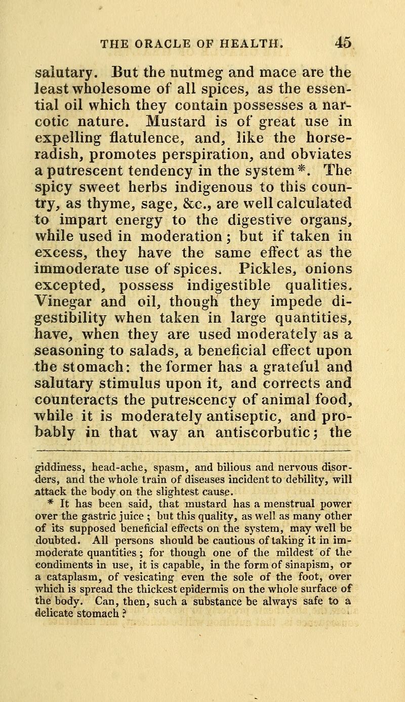 salutary. But the nutmeg and mace are the least wholesome of all spices, as the essen- tial oil which they contain possesses a nar- cotic nature. Mustard is of great use in expelling flatulence, and, like the horse- radish, promotes perspiration, and obviates a putrescent tendency in the system*. The spicy sweet herbs indigenous to this coun- try, as thyme, sage, &c, are well calculated to impart energy to the digestive organs, while used in moderation; but if taken in excess, they have the same effect as the immoderate use of spices. Pickles, onions excepted, possess indigestible qualities. Vinegar and oil, though they impede di- gestibility when taken in large quantities, have, when they are used moderately as a seasoning to salads, a beneficial effect upon the stomach: the former has a grateful and salutary stimulus upon it, and corrects and counteracts the putrescency of animal food, while it is moderately antiseptic, and pro- bably in that way an antiscorbutic; the giddiness, head-ache, spasm, and bilious and nervous disor- ders, and the whole train of diseases incident to debility, will attack the body on the slightest cause. * It has been said, that mustard has a menstrual power over the gastric juice ; but this quality, as well as many other of its supposed beneficial effects on the system, may well be doubted. All persons should be cautious of taking it in im- moderate quantities; for though one of the mildest of the condiments in use, it is capable, in the form of sinapism, or a cataplasm, of vesicating even the sole of the foot, over which is spread the thickest epidermis on the whole surface of the body. Can, then, such a substance be always safe to a delicate stomach ?