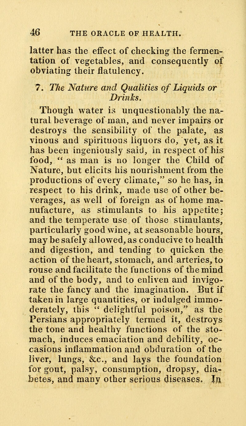 latter has the effect of checking the fermen- tation of vegetables, and consequently of obviating their flatulency. 7. The Nature and Qualities of Liquids or Drinks. Though water is unquestionably the na- tural beverage of man, and never impairs or destroys the sensibility of the palate, as vinous and spirituous liquors do, yet, as it has been ingeniously said, in respect of his food,  as man is no longer the Child of Nature, but elicits his nourishment from the productions of every climate, so he has, in respect to his drink, made use of other be- verages, as well of foreign as of home ma- nufacture, as stimulants to his appetite; and the temperate use of those stimulants, particularly good wine, at seasonable hours, may be safely allowed, as conducive to health and digestion, and tending to quicken the action of the heart, stomach, and arteries, to rouse and facilitate the functions of the mind and of the body, and to enliven and invigo- rate the fancy and the imagination. But if taken in large quantities, or indulged immo- derately, this  delightful poison, as the Persians appropriately termed it, destroys the tone and healthy functions of the sto- mach, induces emaciation and debility, oc- casions inflammation and obduration of the liver, lungs, &c, and lays the foundation for gout, palsy, consumption, dropsy, dia- betes, and many other serious diseases. Ja