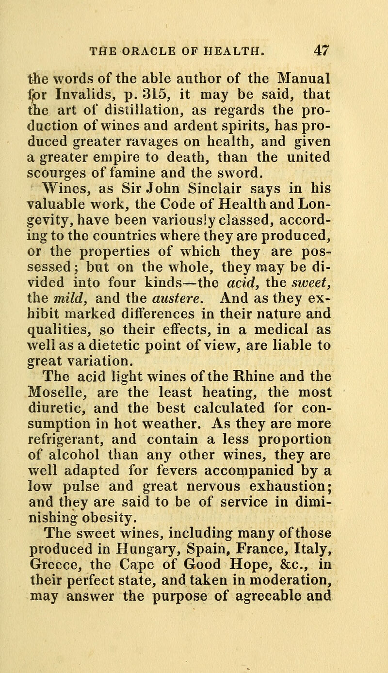 the words of the able author of the Manual for Invalids, p. 315, it may be said, that the art of distillation, as regards the pro- duction of wines and ardent spirits, has pro- duced greater ravages on health, and given a greater empire to death, than the united scourges of famine and the sword. Wines, as Sir John Sinclair says in his valuable work, the Code of Health and Lon- gevity, have been variously classed, accord- ing to the countries where they are produced, or the properties of which they are pos- sessed ; but on the whole, they may be di- vided into four kinds—the acid, the sweet, the mild, and the austere. And as they ex- hibit marked differences in their nature and qualities, so their effects, in a medical as well as a dietetic point of view, are liable to great variation. The acid light wines of the Rhine and the Moselle, are the least heating, the most diuretic, and the best calculated for con- sumption in hot weather. As they are more refrigerant, and contain a less proportion of alcohol than any other wines, they are well adapted for fevers accompanied by a low pulse and great nervous exhaustion; and they are said to be of service in dimi- nishing obesity. The sweet wines, including many of those produced in Hungary, Spain, France, Italy, Greece, the Cape of Good Hope, &c, in their perfect state, and taken in moderation, may answer the purpose of agreeable and
