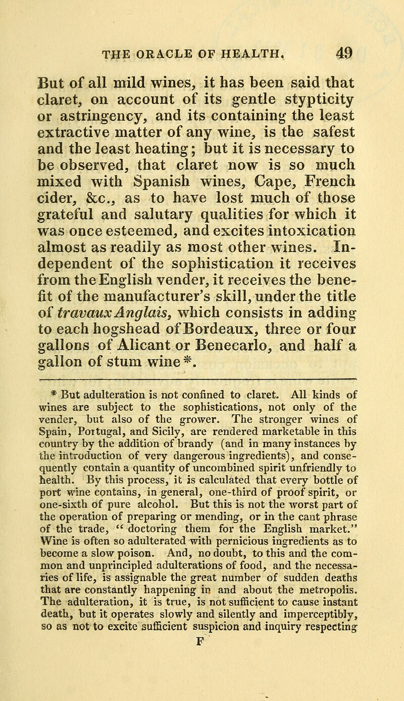 But of all mild wines, it has been said that claret, on account of its gentle stypticity or astringency, and its containing the least extractive matter of any wine, is the safest and the least heating; but it is necessary to be observed, that claret now is so much mixed with Spanish wines, Cape, French cider, &c, as to have lost much of those grateful and salutary qualities for which it was once esteemed, and excites intoxication almost as readily as most other wines. In- dependent of the sophistication it receives from the English vender, it receives the bene- fit of the manufacturer's skill, under the title of travauxAnglais, which consists in adding to each hogshead of Bordeaux, three or four gallons of Alicant or Benecarlo, and half a gallon of stum wine*. * But adulteration is not confined to claret. All kinds of wines are subject to the sophistications, not only of the vender, but also of the grower. The stronger wines of Spain, Portugal, and Sicily, are rendered marketable in this country by the addition of brandy (and in many instances by the introduction of very dangerous ingredients), and conse- quently contain a quantity of uncombined spirit unfriendly to health. By this process, it is calculated that every bottle of port wine contains, in general, one-third of proof spirit, or one-sixth of pure alcohol. But this is not the worst part of the operation of preparing or mending, or in the cant phrase of the trade, doctoring them for the English market. Wine is often so adulterated with pernicious ingredients as to become a slow poison. And, no doubt, to this and the com- mon and unprincipled adulterations of food, and the necessa- ries of life, is assignable the great number of sudden deaths that are constantly happening in and about the metropolis. The adulteration, it is true, is not sufficient to cause instant death, but it operates slowly and silently and imperceptibly, so as not to excite sufficient suspicion and inquiry respecting F