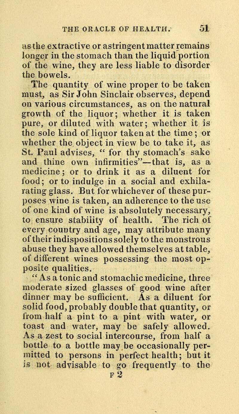 as the extractive or astringent matter remains longer in the stomach than the liquid portion of the wine, they are less liable to disorder the bowels. The quantity of wine proper to be taken must, as Sir John Sinclair observes, depend on various circumstances, as on the natural growth of the liquor; whether it is taken pure, or diluted with water; whether it is the sole kind of liquor taken at the time; or whether the object in view be to take it, as St. Paul advises,  for thy stomach's sake and thine own infirmities—that is, as a medicine; or to drink it as a diluent for food; or to indulge in a social and exhila- rating glass. But for whichever of these pur- poses wine is taken, an adherence to the use of one kind of wine is absolutely necessary, to ensure stability of health. The rich of every country and age, may attribute many of their indispositions solely to the monstrous abuse they have allowed themselves at table, of different wines possessing the most op- posite qualities. ■■ As a tonic and stomachic medicine, three moderate sized glasses of good wine after dinner may be sufficient. As a diluent for solid food, probably double that quantity, or from half a pint to a pint writh water, or toast and water, may be safely allowed. As a zest to social intercourse, from half a bottle to a bottle may be occasionally per- mitted to persons in perfect health; but it is not advisable to go frequently to the f2