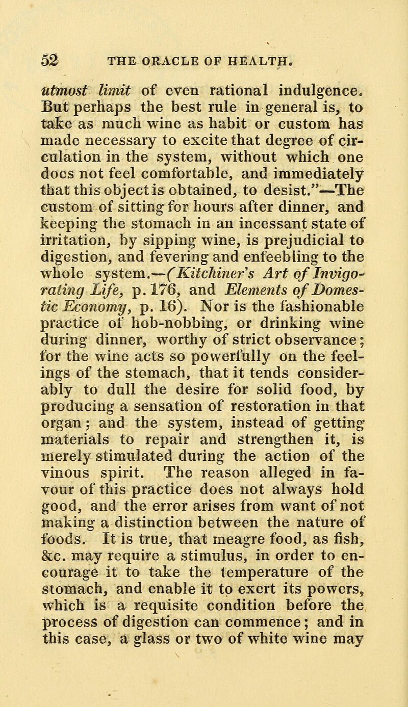 utmost limit of even rational indulgence. But perhaps the best rule in general is, to take as much wine as habit or custom has made necessary to excite that degree of cir- culation in the system, without which one does not feel comfortable, and immediately that this object is obtained, to desist.—The custom of sitting for hours after dinner, and keeping the stomach in an incessant state of irritation, by sipping wine, is prejudicial to digestion, and fevering and enfeebling to the whole system.—(Kitchiners Art of Invigo- rating Life, p. 176, and Elements of Domes- tic Economy, p. 16). Nor is the fashionable practice of hob-nobbing, or drinking wine during dinner, worthy of strict observance; for the wine acts so powerfully on the feel- ings of the stomach, that it tends consider- ably to dull the desire for solid food, by producing a sensation of restoration in that organ; and the system, instead of getting materials to repair and strengthen it, is merely stimulated during the action of the vinous spirit. The reason alleged in fa- vour of this practice does not always hold good, and the error arises from want of not making a distinction between the nature of foods. It is true, that meagre food, as fish, &c. may require a stimulus, in order to en- courage it to take the temperature of the stomach, and enable it to exert its powers, which is a requisite condition before the process of digestion can commence; and in this case, a glass or two of white wine may