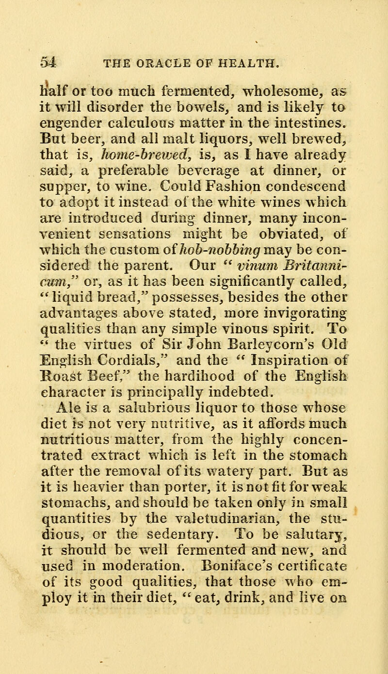 half or too much fermented, wholesome, as it will disorder the bowels, and is likely to engender calculous matter in the intestines. But beer, and all malt liquors, well brewed, that is, home-brewed, is, as I have already said, a preferable beverage at dinner, or supper, to wine. Could Fashion condescend to adopt it instead of the white wines which are introduced during dinner, many incon- venient sensations might be obviated, of which the custom of hob-nobbing may be con- sidered the parent. Our  vinum Britdnni- cum, or, as it has been significantly called, liquid bread/'possesses, besides the other advantages above stated, more invigorating qualities than any simple vinous spirit. To  the virtues of Sir John Barleycorn's Old English Cordials, and the ** Inspiration of Roast Beef, the hardihood of the English character is principally indebted. Ale is a salubrious liquor to those whose diet is not very nutritive, as it affords much nutritious matter, from the highly concen- trated extract which is left in the stomach after the removal of its watery part. But as it is heavier than porter, it is not fit for weak stomachs, and should be taken only in small quantities by the valetudinarian, the stu- dious, or the sedentary. To be salutary, it should be well fermented and new, and used in moderation. Boniface's certificate of its good qualities, that those who em- ploy it in their diet,  eat, drink, and live on