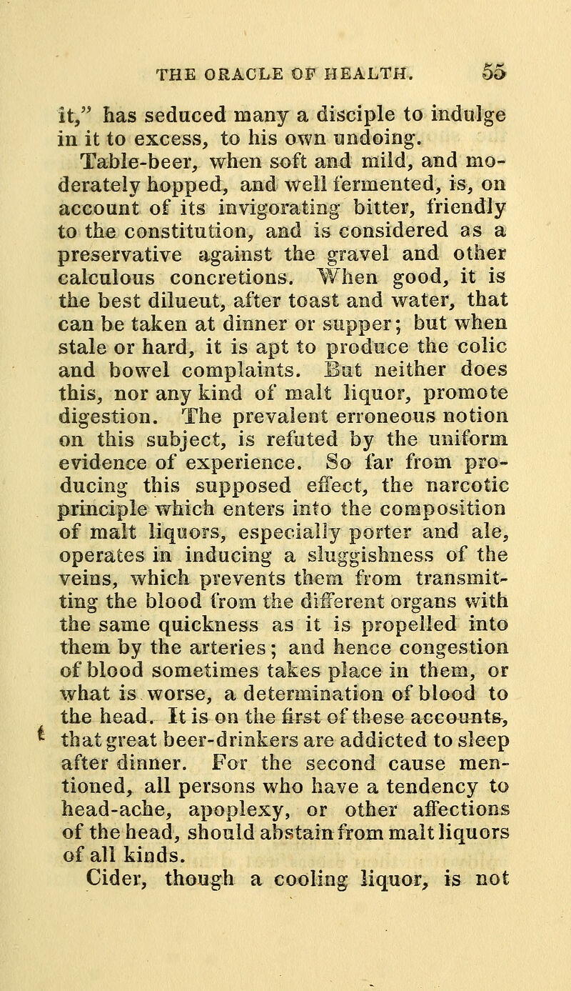 it, has seduced many a disciple to indulge in it to excess, to his own undoing. Table-beer, when soft and mild, and mo- derately hopped, and well fermented, is, on account of its invigorating bitter, friendly to the constitution, and is considered as a preservative against the gravel and other calculous concretions. When good, it is the best diluent, after toast and water, that can be taken at dinner or supper; but when stale or hard, it is apt to produce the colic and bowel complaints. But neither does this, nor any kind of malt liquor, promote digestion. The prevalent erroneous notion on this subject, is refuted by the uniform evidence of experience. So far from pro- ducing this supposed effect, the narcotic principle which enters into the composition of malt liquors, especially porter and ale, operates in inducing a sluggishness of the veins, which prevents them from transmit- ting the blood from the different organs with the same quickness as it is propelled into them by the arteries; and hence congestion of blood sometimes takes place in them, or what is worse, a determination of blood to the head. It is on the first of these accounts, that great beer-drinkers are addicted to sleep after dinner. For the second cause men- tioned, all persons who have a tendency to head-ache, apoplexy, or other affections of the head, should abstain from malt liquors of all kinds. Cider, though a cooling liquor, is not