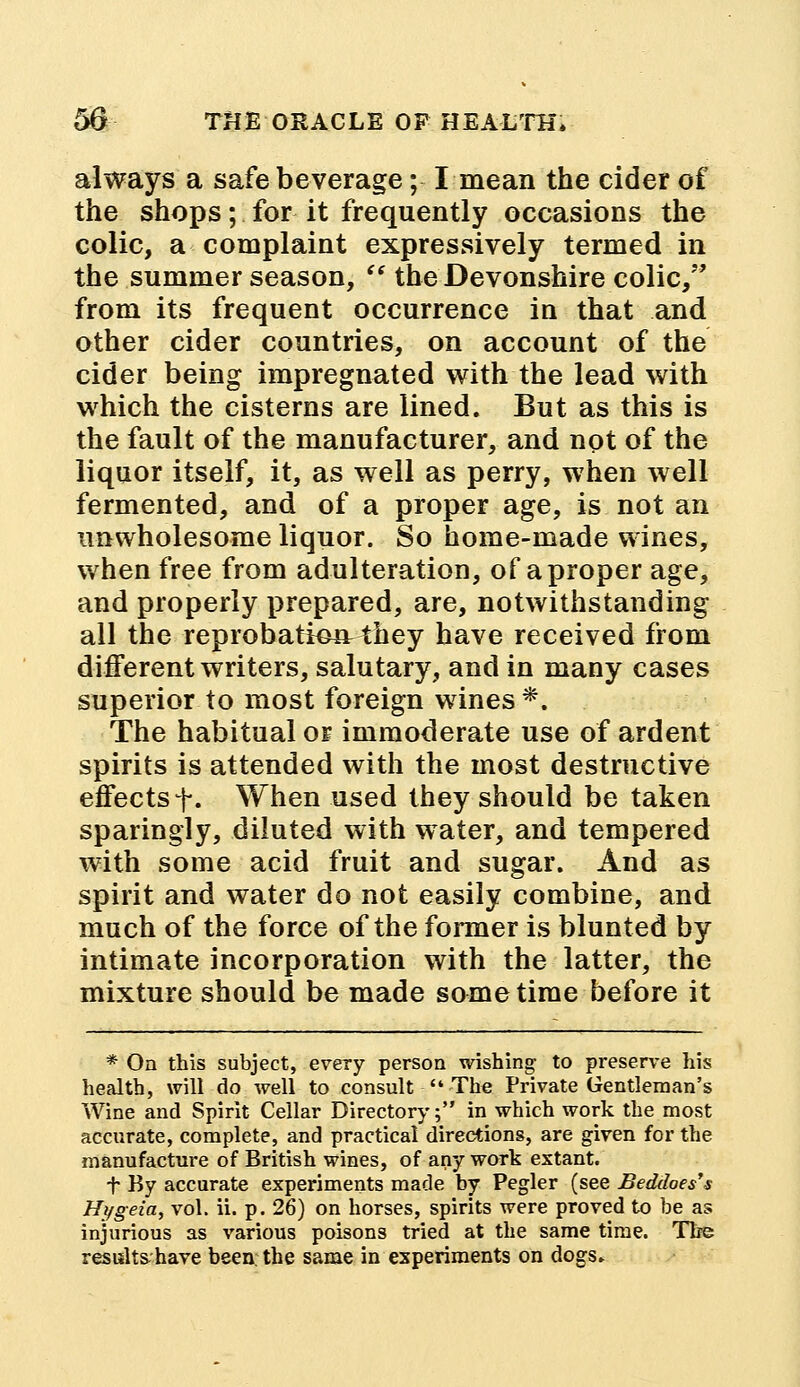 always a safe beverage; I mean the cider of the shops; for it frequently occasions the colic, a complaint expressively termed in the summer season,  the Devonshire colic, from its frequent occurrence in that and other cider countries, on account of the cider being impregnated with the lead with which the cisterns are lined. But as this is the fault of the manufacturer, and not of the liquor itself, it, as well as perry, when well fermented, and of a proper age, is not an unwholesome liquor. So home-made wines, when free from adulteration, of a proper age, and properly prepared, are, notwithstanding all the reprobation^ they have received from different writers, salutary, and in many cases superior to most foreign wines *. The habitual or immoderate use of ardent spirits is attended with the most destructive effects +. When used they should be taken sparingly, diluted with water, and tempered with some acid fruit and sugar. And as spirit and water do not easily combine, and much of the force of the former is blunted by intimate incorporation with the latter, the mixture should be made sometime before it * Oa this subject, every person wishing to preserve his health, will do well to consult  The Private Gentleman's Wine and Spirit Cellar Directory; in which work the most accurate, complete, and practical directions, are given for the manufacture of British wines, of any work extant. t By accurate experiments made by Pegler (see Beddoes's Hi/geia, vol. ii. p. 26) on horses, spirits were proved to be as injurious as various poisons tried at the same time. The results have been: the same in experiments on dogs.