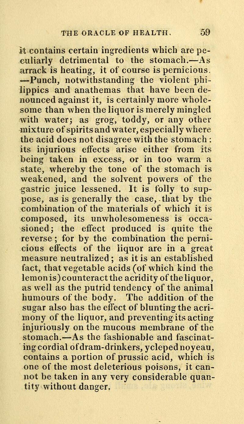 it contains certain ingredients which are pe- culiarly detrimental to the stomach.—As arrack is heating, it of course is pernicious. —Punch, notwithstanding the violent phi- lippics and anathemas that have been de- nounced against it, is certainly more whole- some than when the liquor is merely mingled with water; as grog, toddy, or any other mixture of spirits and water, especially where the acid does not disagree with the stomach: its injurious effects arise either from its being taken in excess, or in too warm a state, whereby the tone of the stomach is weakened, and the solvent powers of the gastric juice lessened. It is folly to sup- pose, as is generally the case, that by the combination of the materials of which it is composed, its unwholesomeness is occa- sioned; the effect produced is quite the reverse; for by the combination the perni- cious effects of the liquor are in a great measure neutralized ; as it is an established fact, that vegetable acids (of which kind the lemon is) counteract the acridity of the liquor, as well as the putrid tendency of the animal humours of the body. The addition of the sugar also has the effect of blunting the acri- mony of the liquor, and preventing its acting injuriously on the mucous membrane of the stomach.—As the fashionable and fascinat- ing cordial of dram-drinkers, ycleped noyeau, contains a portion of prussic acid, which is one of the most deleterious poisons, it can- not be taken in any very considerable quan- tity without danger.