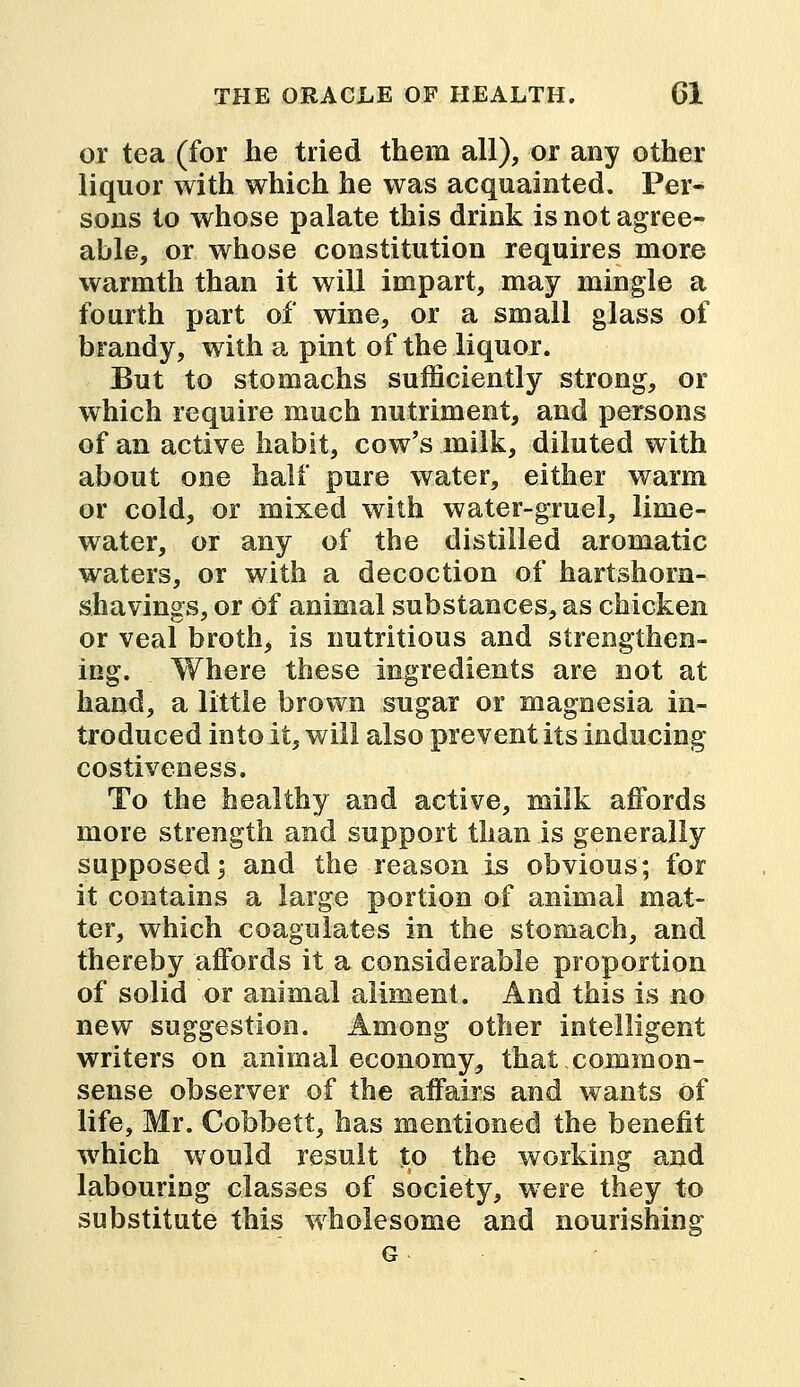 or tea (for he tried them all), or any other liquor with which he was acquainted. Per- sons to whose palate this drink is not agree- able, or whose constitution requires more warmth than it will impart, may mingle a fourth part of wine, or a small glass of brandy, with a pint of the liquor. But to stomachs sufficiently strong, or which require much nutriment, and persons of an active habit, cow's milk, diluted with about one half pure water, either warm or cold, or mixed with water-gruel, lime- water, or any of the distilled aromatic waters, or with a decoction of hartshorn- shavings, or Of animal substances, as chicken or veal broth, is nutritious and strengthen- ing. Where these ingredients are not at hand, a little brown sugar or magnesia in- troduced into it, will also prevent its inducing costiveness. To the healthy and active, milk affords more strength and support than is generally supposed; and the reason is obvious; for it contains a large portion of animal mat- ter, which coagulates in the stomach, and thereby affords it a considerable proportion of solid or animal aliment. And this is no new suggestion. Among other intelligent writers on animal economy, that common- sense observer of the affairs and wants of life, Mr. Cobbett, has mentioned the benefit which would result to the working and labouring classes of society, were they to substitute this wholesome and nourishing