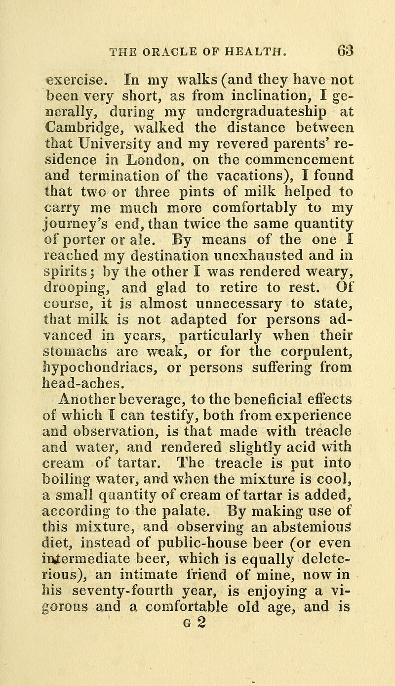 exercise. In my walks (and they have not been very short, as from inclination, I ge- nerally, during my undergraduateship at Cambridge, walked the distance between that University and my revered parents' re- sidence in London, on the commencement and termination of the vacations), I found that two or three pints of milk helped to carry me much more comfortably to my journey's end, than twice the same quantity of porter or ale. By means of the one I reached my destination unexhausted and in spirits -, by the other I was rendered weary, drooping, and glad to retire to rest. Of course, it is almost unnecessary to state, that milk is not adapted for persons ad- vanced in years, particularly when their stomachs are weak, or for the corpulent, hypochondriacs, or persons suffering from head-aches. Another beverage, to the beneficial effects of which I can testify, both from experience and observation, is that made with treacle and water, and rendered slightly acid with cream of tartar. The treacle is put into boiling water, and when the mixture is cool, a small quantity of cream of tartar is added, according to the palate. Ey making use of this mixture, and observing an abstemious diet, instead of public-house beer (or even intermediate beer, which is equally delete- rious), an intimate friend of mine, now in his seventy-fourth year, is enjoying a vi- gorous and a comfortable old age, and is g 2