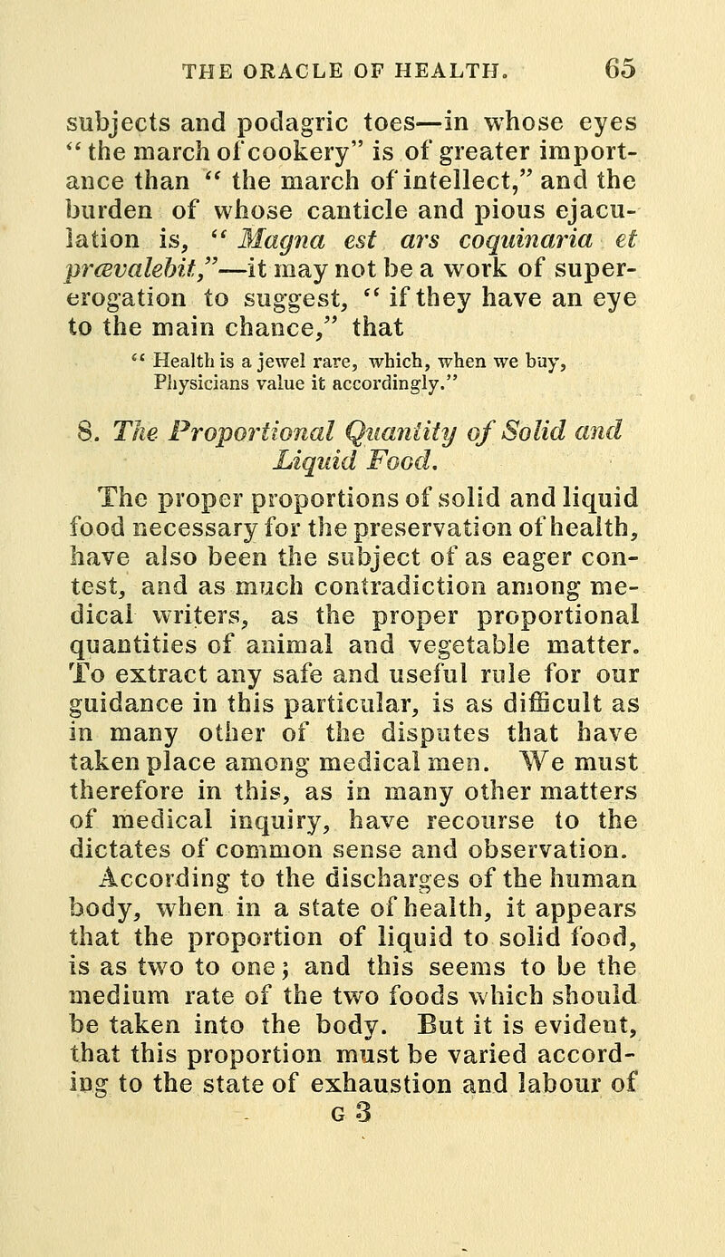 subjects and podagric toes—in whose eyes  the march ofcookery is of greater import- ance than  the march of intellect, and the burden of whose canticle and pious ejacu- lation is,  Magna est ars coquinaria et prcevalehit,—it may not be a work of super- erogation to suggest,  if they have an eye to the main chance, that  Health is a jewel rare, which, when we buy, Physicians value it accordingly. 8. The Proportional Quantity of Solid and Liquid Food. The proper proportions of solid and liquid food necessary for the preservation of health, have also been the subject of as eager con- test, and as much contradiction among me- dical writers, as the proper proportional quantities of animal and vegetable matter. To extract any safe and useful rale for our guidance in this particular, is as difficult as in many other of the disputes that have taken place among medical men. We must therefore in this, as in many other matters of medical inquiry, have recourse to the dictates of common sense and observation. According to the discharges of the human body, when in a state of health, it appears that the proportion of liquid to solid food, is as two to one; and this seems to be the medium rate of the two foods which should be taken into the body. But it is evident, that this proportion must be varied accord- ing to the state of exhaustion and labour of g3