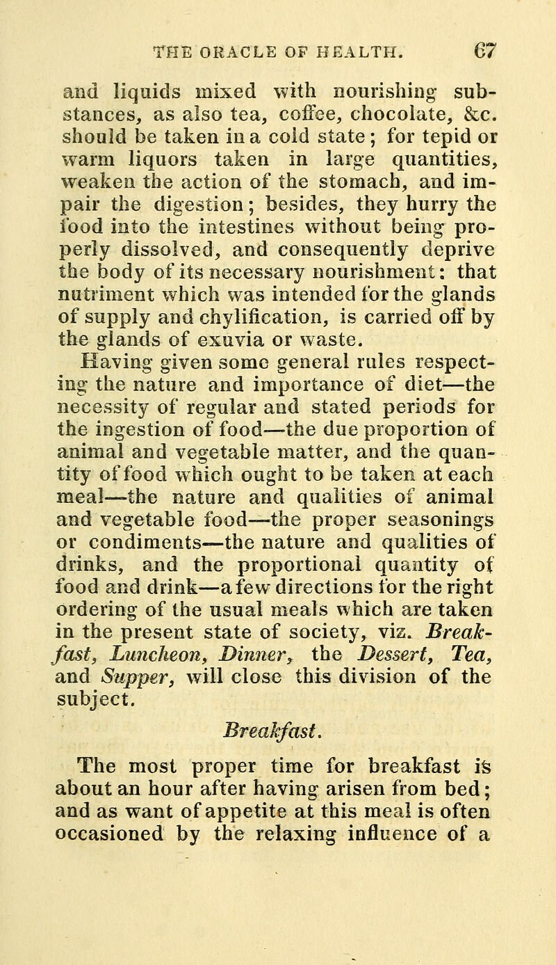 and liquids mixed with nourishing sub- stances, as also tea, coffee, chocolate, &c. should be taken in a cold state; for tepid or warm liquors taken in large quantities, weaken the action of the stomach, and im- pair the digestion; besides, they hurry the food into the intestines without being pro- perly dissolved, and consequently deprive the body of its necessary nourishment: that nutriment which was intended for the glands of supply and chylification, is carried off by the glands of exuvia or waste. Having given some general rules respect- ing the nature and importance of diet—the necessity of regular and stated periods for the ingestion of food—the due proportion of animal and vegetable matter, and the quan- tity of food which ought to be taken at each meal—the nature and qualities of animal and vegetable food—the proper seasonings or condiments—the nature and qualities of drinks, and the proportional quantity of food and drink—a few directions for the right ordering of the usual meals which are taken in the present state of society, vis. Break- fast, Luncheon, Dinner, the Dessert, Tea, and Supper, will close this division of the subject. Breakfast. The most proper time for breakfast is about an hour after having arisen from bed; and as want of appetite at this meal is often occasioned by the relaxing influence of a
