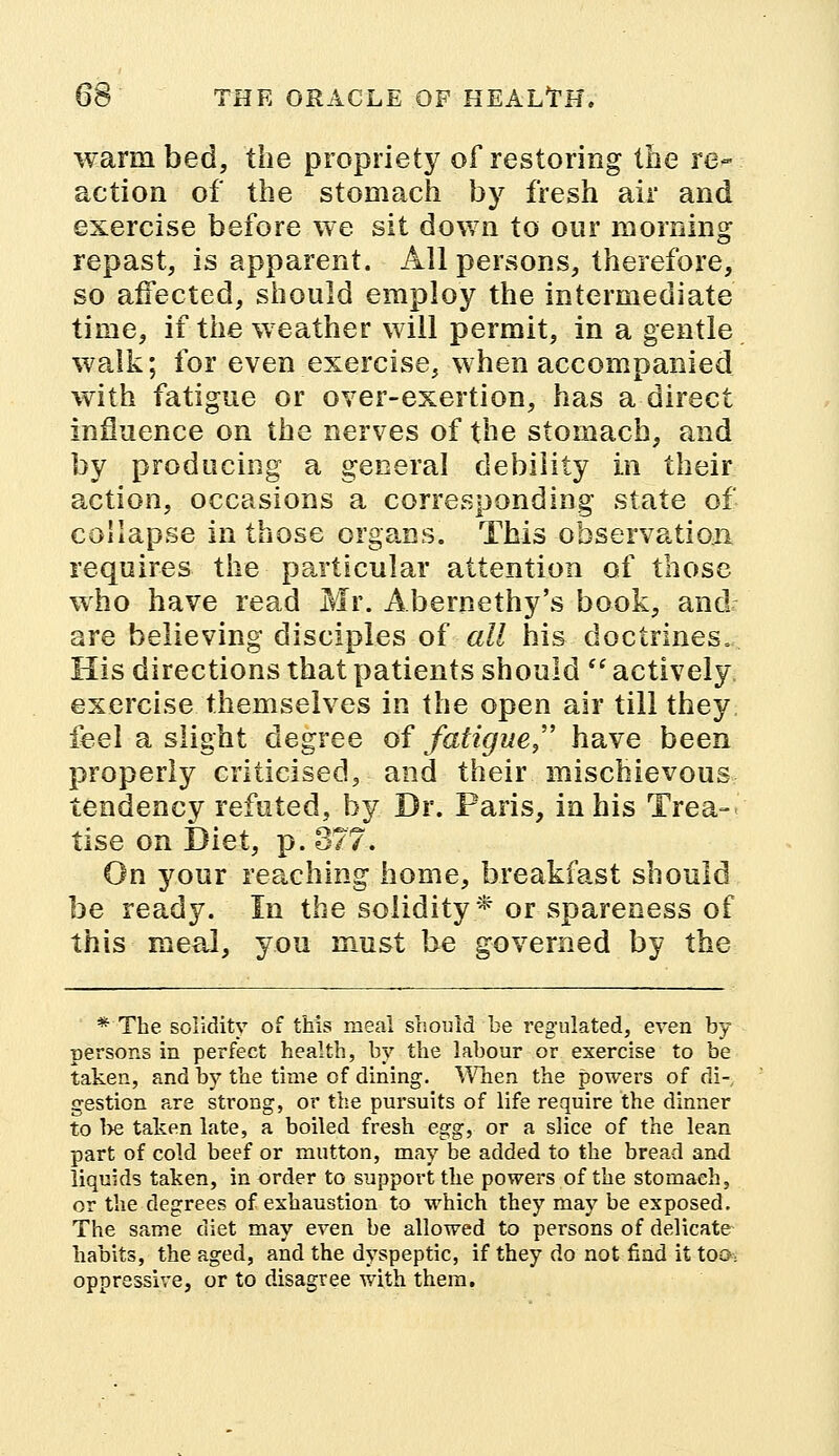 warm bed, the propriety of restoring the re- action of the stomach by fresh air and exercise before we sit down to our morning repast, is apparent. All persons, therefore, so affected, should employ the intermediate time, if the weather will permit, in a gentle walk; for even exercise, when accompanied with fatigue or over-exertion, has a direct influence on the nerves of the stomach, and by producing a general debility in their action, occasions a corresponding state of collapse in those organs. This observation requires the particular attention of those who have read Mr. Abernethy's book, and are believing disciples of all his doctrines. His directions that patients should  actively exercise themselves in the open air till they feel a slight degree of fatigue/' have been properly criticised, and their mischievous tendency refuted, by Dr. Paris, in his Trea- tise on Diet, p. 377. On your reaching home, breakfast should be ready. In the solidity* or spareness of this meal, you must be governed by the * The solidity of this meal should be regulated, even by- persons in perfect health, by the labour or exercise to be taken, and by the time of dining. When the powers of di-, gestion are strong, or the pursuits of life require the dinner to be taken late, a boiled fresh egg, or a slice of the lean part of cold beef or mutton, may be added to the bread and liquids taken, in order to support the powers of the stomach, or the degrees of exhaustion to which they may be exposed. The same diet may even be allowed to persons of delicate habits, the aged, and the dyspeptic, if they do not find it too, oppressive, or to disagree with them.